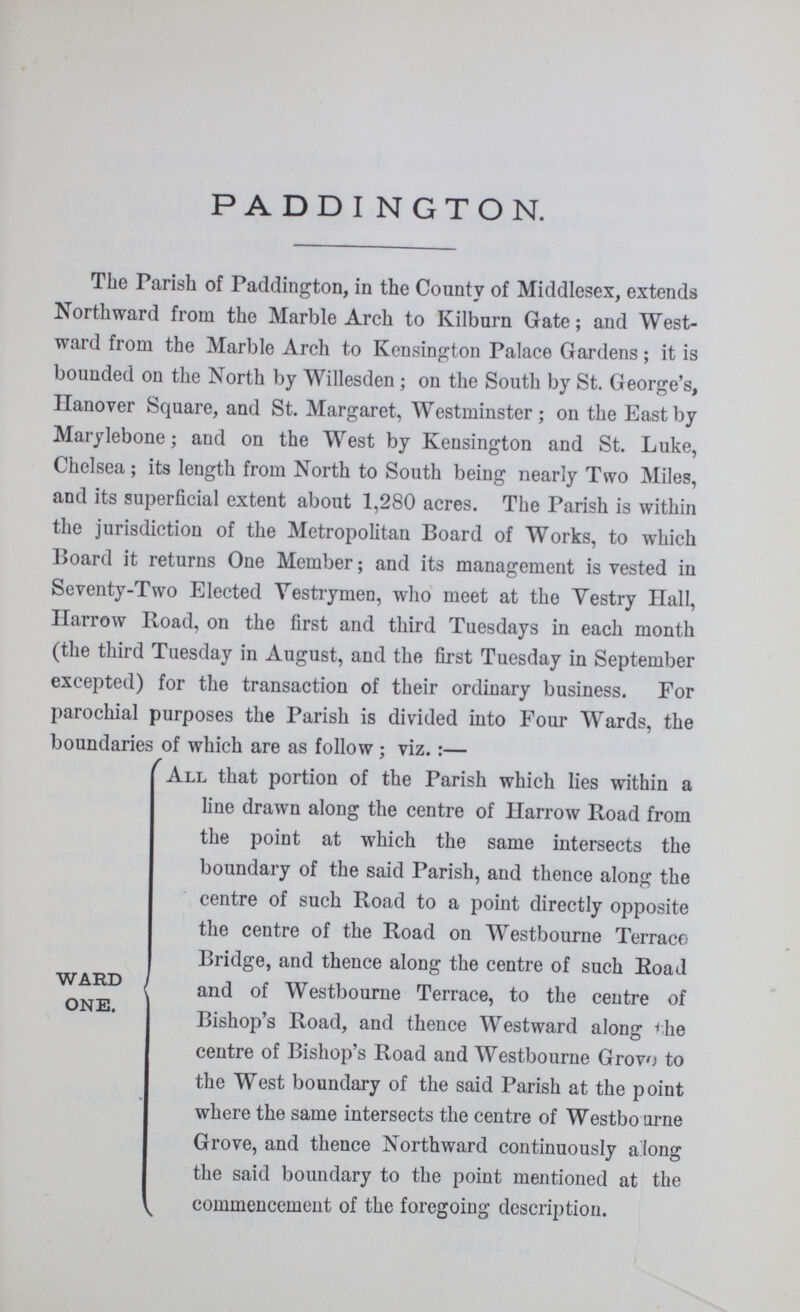 PADDINGTON. The Parish of Paddington, in the County of Middlesex, extends Northward from the Marble Arch to Kilburn Gate; and West ward from the Marble Arch to Kensington Palace Gardens; it is bounded on the North by Willesden; on the South by St. George's, Hanover Square, and St. Margaret, Westminster; on the East by Marylebone; and on the West by Kensington and St. Luke, Chelsea; its length from North to South being nearly Two Miles, and its superficial extent about 1,280 acres. The Parish is within the jurisdiction of the Metropolitan Board of Works, to which Board it returns One Member; and its management is vested in Seventy-Two Elected Vestrymen, who meet at the Vestry Hall, Harrow Road, on the first and third Tuesdays in each month (the third Tuesday in August, and the first Tuesday in September excepted) for the transaction of their ordinary business. For parochial purposes the Parish is divided into Four Wards, the boundaries of which are as follow; viz.:— ward one. All that portion of the Parish which lies within a line drawn along the centre of Harrow Road from the point at which the same intersects the boundary of the said Parish, and thence along the centre of such Road to a point directly opposite the centre of the Road on Westbourne Terrace Bridge, and thence along the centre of such Road and of Westbourne Terrace, to the centre of Bishop's Road, and thence Westward along the centre of Bishop's Road and Westbourne Grovo to the West boundary of the said Parish at the point where the same intersects the centre of Westbourne Grove, and thence Northward continuously a long the said boundary to the point mentioned at the commencement of the foregoing description.