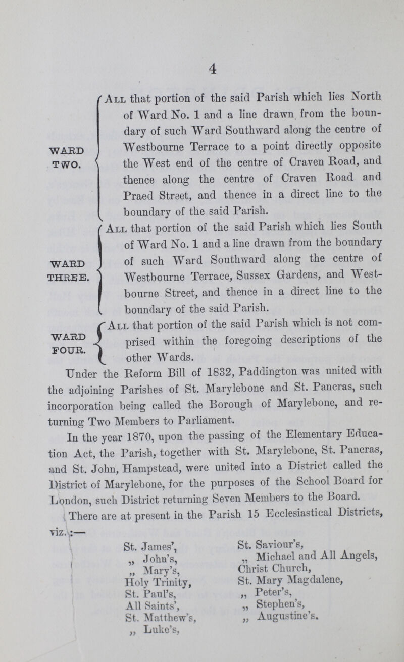 4 ward two. All that portion of the said Parish which lies North of Ward No. 1 and a line drawn from the boun dary of such Ward Southward along the centre of Westbourne Terrace to a point directly opposite the West end of the centre of Craven Road, and thence along the centre of Craven Road and Fraed Street, and thence in a direct line to the boundary of the said Parish. ward three. All that portion of the said Parish which lies South of Ward No. 1 and a line drawn from the boundary of such Ward Southward along the centre of Westbourne Terrace, Sussex Gardens, and West bourne Street, and thence in a direct line to the boundary of the said Parish. ward four. All that portion of the said Parish which is not com prised within the foregoing descriptions of the other Wards. Under the Reform Bill of 1832, Paddington was united with the adjoining Parishes of St. Marylebone and St. Pancras, such incorporation being called the Borough of Marylebone, and re turning Two Members to Parliament. In the year 1870, upon the passing of the Elementary Educa tion Act, the Parish, together with St. Marylebone, St. Pancras, and St. John, Hampstead, were united into a District called the District of Marylebone, for the purposes of the School Board for London, such District returning Seven Members to the Board. There are at present in the Parish 15 Ecclesiastical Districts, viz.:— St. James', St. Saviour's, „ John's, „ Michael and All Angels, „ Mary's, Christ Church, Holy Trinity, St. Mary Magdalene, St. Paul's, „ Peter's, All Saints', „ Stephen's, St. Matthew's, „ Augustine's. „ Luke's,