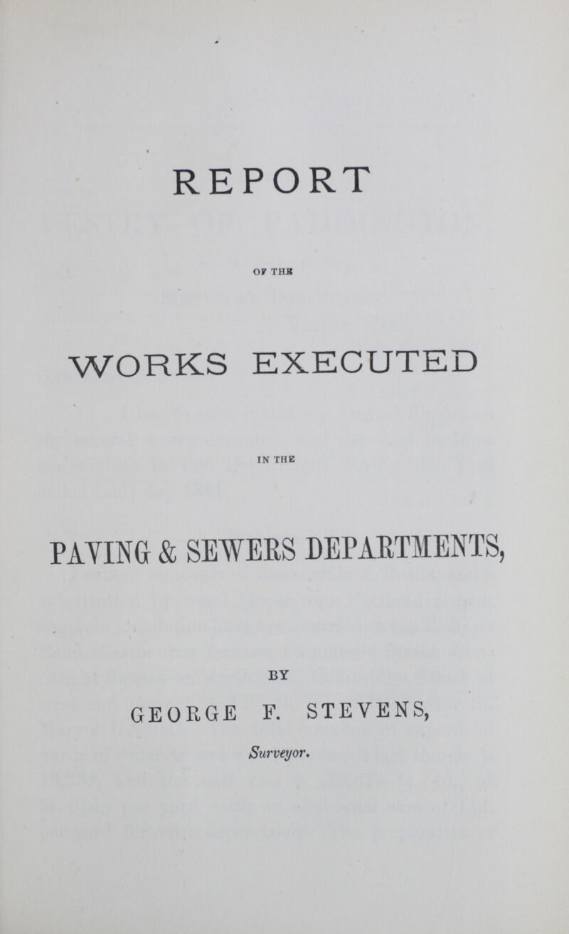 REPORT of the WORKS EXECUTED in the PAYING & SEWERS DEPARTMENTS, by GEORGE F. STEVENS, Surveyor.