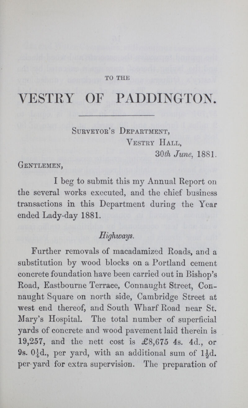 to the VESTRY OF PADDINGTON. Surveyor's Department, Vestry Hall, 30 th June, 1881. Gentlemen, I beg to submit this my Annual Report on the several works executed, and the chief business transactions in this Department during the Year ended Lady-day 1881. Highways. Further removals of macadamized Roads, and a substitution by wood blocks on a Portland cement concrete foundation have been carried out in Bishop's Road, Eastbourne Terrace, Connaught Street, Con naught Square on north side, Cambridge Street at west end thereof, and South Wharf Road near St. Mary's Hospital. The total number of superficial yards of concrete and wood pavement laid therein is 19,257, and the nett cost is £8,675 4s. 4d., or 9s. O¼d., per yard, with an additional sum of l½d. per yard for extra supervision. The preparation of