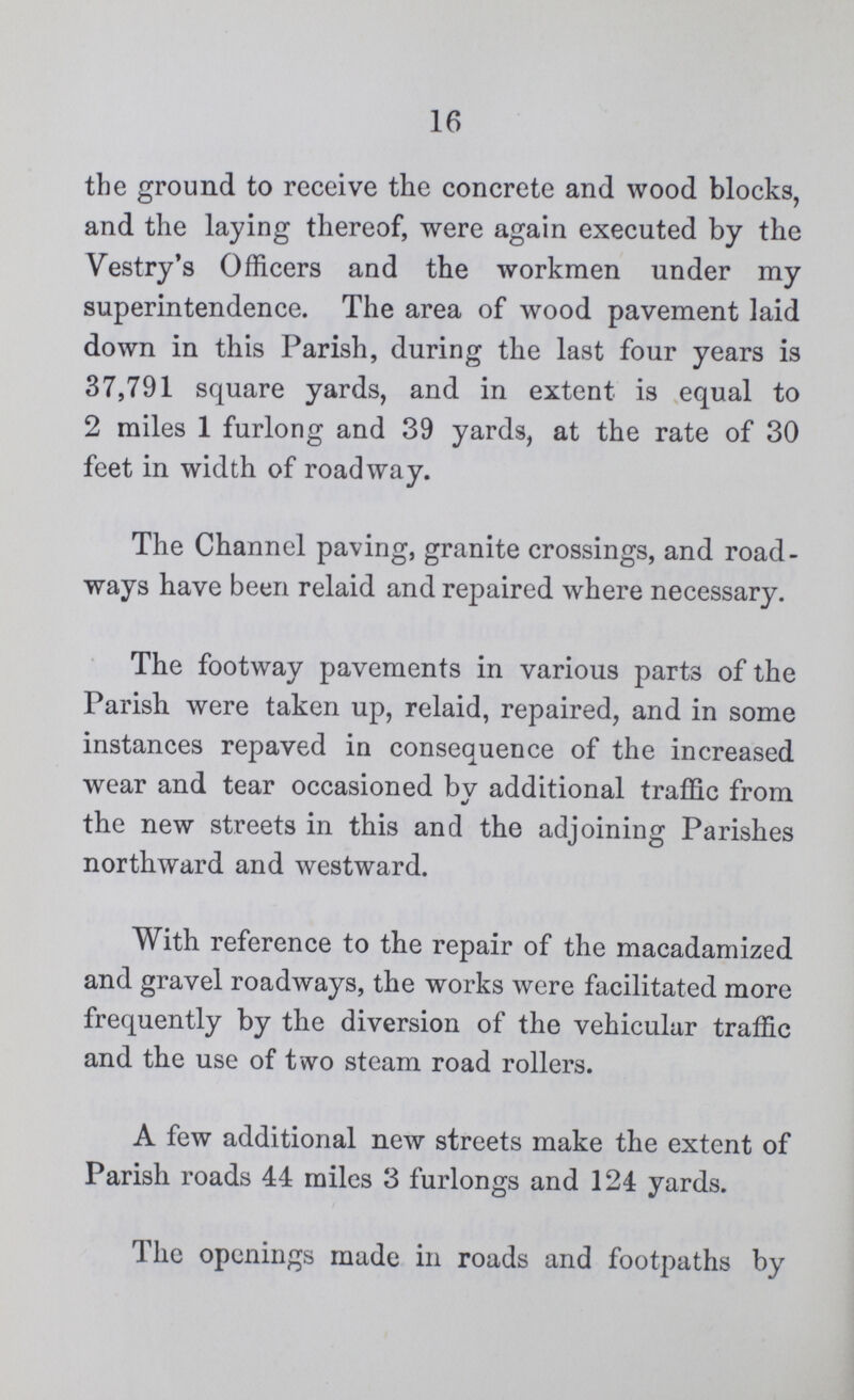 16 the ground to receive the concrete and wood blocks, and the laying thereof, were again executed by the Vestry's Officers and the workmen under my superintendence. The area of wood pavement laid down in this Parish, during the last four years is 37,791 square yards, and in extent is equal to 2 miles 1 furlong and 39 yards, at the rate of 30 feet in width of roadway. The Channel paving, granite crossings, and road ways have been relaid and repaired where necessary. The footway pavements in various parts of the Parish were taken up, relaid, repaired, and in some instances repaved in consequence of the increased wear and tear occasioned bv additional traffic from the new streets in this and the adjoining Parishes northward and westward. With reference to the repair of the macadamized and gravel roadways, the works were facilitated more frequently by the diversion of the vehicular traffic and the use of two steam road rollers. A few additional new streets make the extent of Parish roads 44 miles 3 furlongs and 124 yards. The openings made in roads and footpaths by