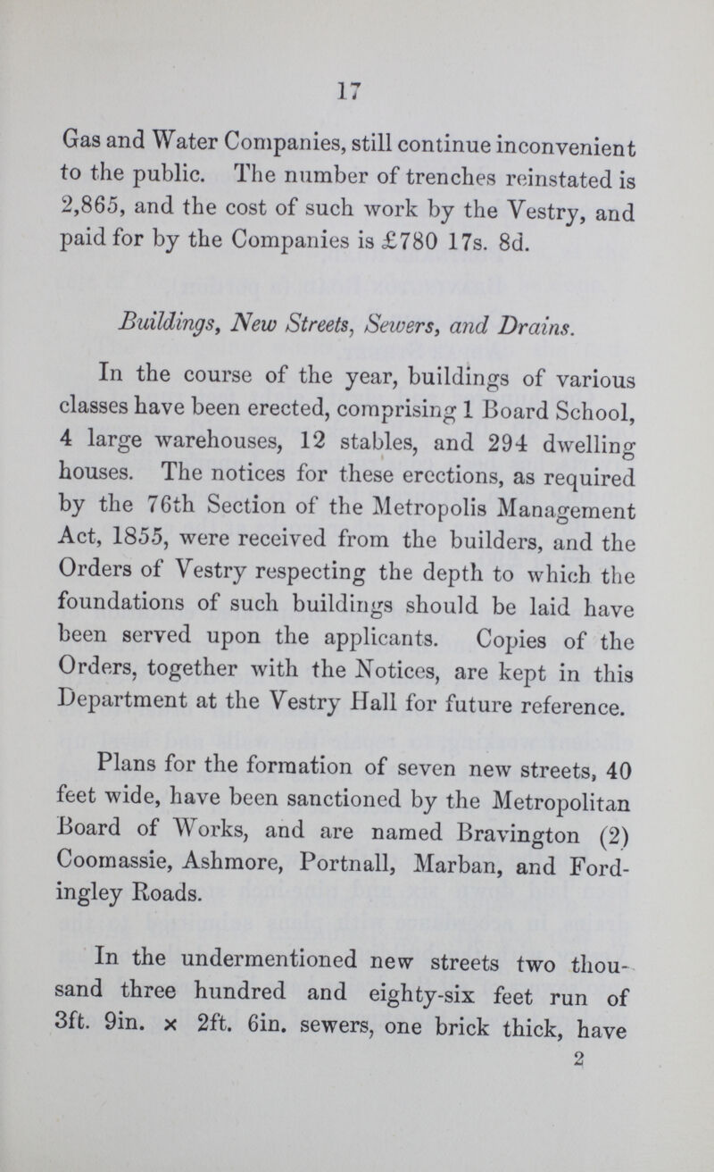 17 Gas and Water Companies, still continue inconvenient to the public. The number of trenches reinstated is 2,865, and the cost of such work by the Vestry, and paid for by the Companies is £780 17s. 8d. Buildings, New Streets, Sewers, and Drains. In the course of the year, buildings of various classes have been erected, comprising 1 Board School, 4 large warehouses, 12 stables, and 294 dwelling houses. The notices for these erections, as required by the 76th Section of the Metropolis Management Act, 1855, were received from the builders, and the Orders of Vestry respecting the depth to which the foundations of such buildings should be laid have been served upon the applicants. Copies of the Orders, together with the Notices, are kept in this Department at the Vestry Hall for future reference. Plans for the formation of seven new streets, 40 feet wide, have been sanctioned by the Metropolitan Board of Works, and are named Bravington (2) Coomassie, Ashmore, Portnall, Marban, and Ford ingley Roads. In the undermentioned new streets two thou sand three hundred and eighty-six feet run of 3ft. 9in. x 2ft. 6in. sewers, one brick thick, have 2