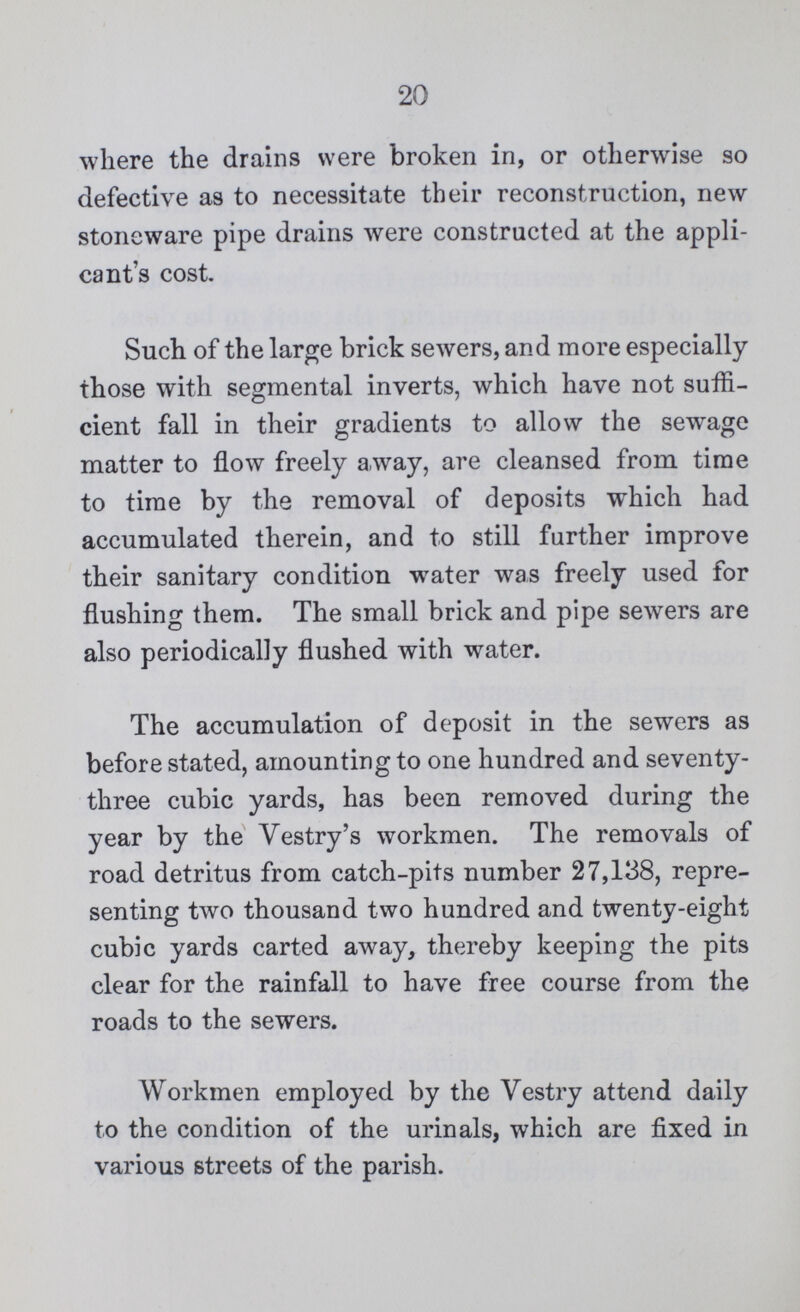 20 where the drains were broken in, or otherwise so defective as to necessitate their reconstruction, new stoneware pipe drains were constructed at the appli cant's cost. Such of the large brick sewers, and more especially those with segmental inverts, which have not suffi cient fall in their gradients to allow the sewage matter to flow freely away, are cleansed from time to time by the removal of deposits which had accumulated therein, and to still further improve their sanitary condition water was freely used for flushing them. The small brick and pipe sewers are also periodically flushed with water. The accumulation of deposit in the sewers as before stated, amounting to one hundred and seventy three cubic yards, has been removed during the year by the Vestry's workmen. The removals of road detritus from catch-pits number 27,138, repre senting two thousand two hundred and twenty-eight cubic yards carted away, thereby keeping the pits clear for the rainfall to have free course from the roads to the sewers. Workmen employed by the Vestry attend daily to the condition of the urinals, which are fixed in various streets of the parish.
