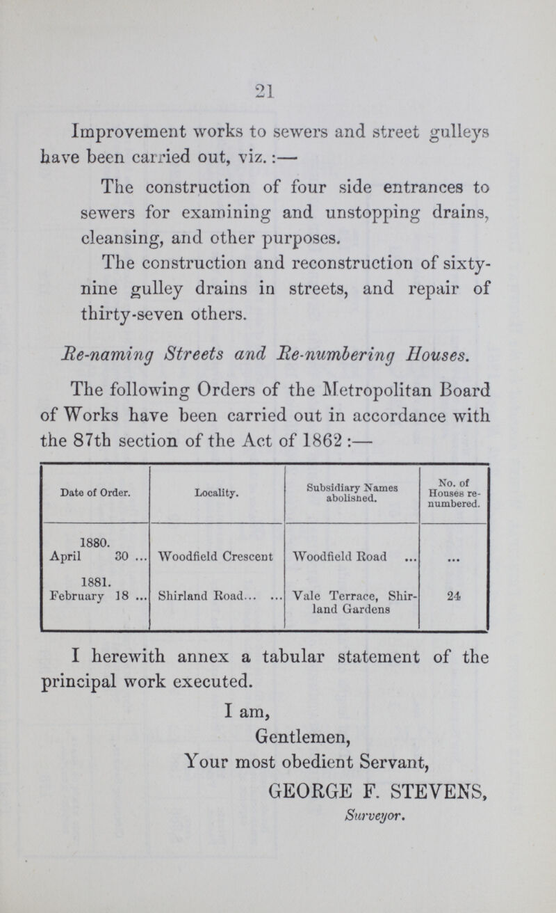 21 Improvement works to sewers and street gulleys have been carried out, viz.:— The construction of four side entrances to sewers for examining and unstopping drains, cleansing, and other purposes. The construction and reconstruction of sixty nine gulley drains in streets, and repair of thirty-seven others. He-naming Streets and He numbering Houses. The following Orders of the Metropolitan Board of Works have been carried out in accordance with the 87th section of the Act of 1862:— Date of Order. Locality. Subsidiary Names abolisned. No. of Houses re numbered. 1880. April 30 Woodfield Crescent Woodfield Road ... 1881. February 18 Shirland Road Vale Terrace, Shir land Gardens 24 I herewith annex a tabular statement of the principal work executed. I am, Gentlemen, Your most obedient Servant, GEORGE F. STEVENS, Surveyor.