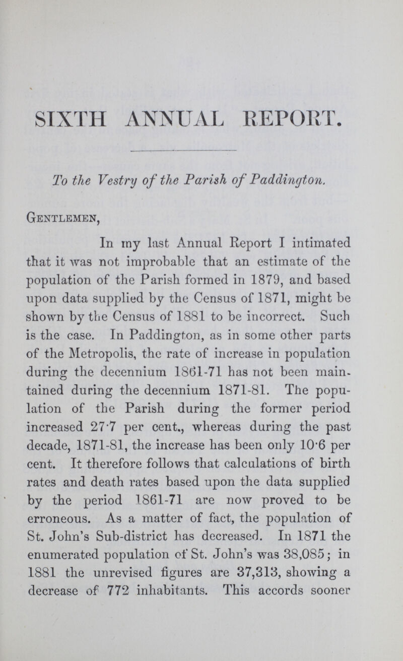 SIXTH ANNUAL REPORT. To the Vestry of the Parish of Paddington. Gentlemen, In my last Annual Report I intimated that it was not improbable that an estimate of the population of the Parish formed in 1879, and based upon data supplied by the Census of 1871, might be shown by the Census of 1881 to be incorrect. Such is the case. In Paddington, as in some other parts of the Metropolis, the rate of increase in population during the decennium 18(31-71 has not been main tained during the decennium 1871-81. The popu lation of the Parish during the former period increased 27.7 per cent., whereas during the past decade, 1871-81, the increase has been only 10.6 per cent. It therefore follows that calculations of birth rates and death rates based upon the data supplied by the period 1861-71 are now proved to be erroneous. As a matter of fact, the population of St. John's Sub-district has decreased. In 1871 the enumerated population of St. John's was 38,085; in 1881 the unrevised figures are 37,313, showing a decrease of 772 inhabitants. This accords sooner