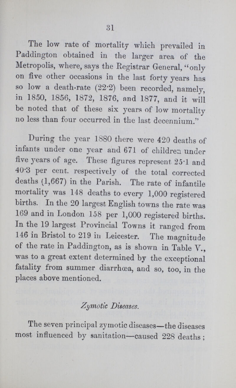 31 The low rate of mortality which prevailed in Paddington obtained in the larger area of the Metropolis, where, says the Registrar General, only on five other occasions in the last forty years has so low a death-rate (22.2) been recorded, namely, in 1850, 1856, 1872, 1876, and 1877, and it will be noted that of these six years of low mortality no less than four occurred in the last decennium. During the year 1880 there were 420 deaths of infants under one year and 671 of children under five years of age. These figures represent 25.1 and 40.3 per cent. respectively of the total corrected deaths (1,667) in the Parish. The rate of infantile mortality was 148 deaths to every 1,000 registered births. In the 20 largest English towns the rate was 169 and in London 158 per 1,000 registered births. In the 19 largest Provincial Towns it ranged from 146 in Bristol to 219 in Leicester. The magnitude of the rate in Paddington, as is shown in Table V., was to a great extent determined by the exceptional fatality from summer diarrhoea, and so, too, in the places above mentioned. Zymotic Diseases. The seven principal zymotic diseases—the diseases most influenced by sanitation—caused 228 deaths;