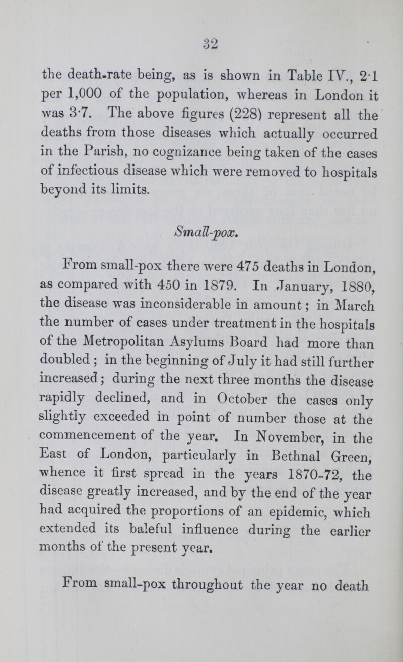 32 the death-rate being, as is shown in Table IV., 21 per 1,000 of the population, whereas in London it was 3.7. The above figures (228) represent all the deaths from those diseases which actually occurred in the Parish, no cognizance being taken of the cases of infectious disease which were removed to hospitals beyond its limits. Small-pox. From small-pox there were 475 deaths in London, as compared with 450 in 1879. In January, 1880, the disease was inconsiderable in amount; in March the number of cases under treatment in the hospitals of the Metropolitan Asylums Board had more than doubled; in the beginning of July it had still further increased; during the next three months the disease rapidly declined, and in October the cases only slightly exceeded in point of number those at the commencement of the year. In November, in the East of London, particularly in Bethnal Green, whence it first spread in the years 1870-72, the disease greatly increased, and by the end of the year had acquired the proportions of an epidemic, which extended its baleful influence during the earlier months of the present year. From small-pox throughout the year no death