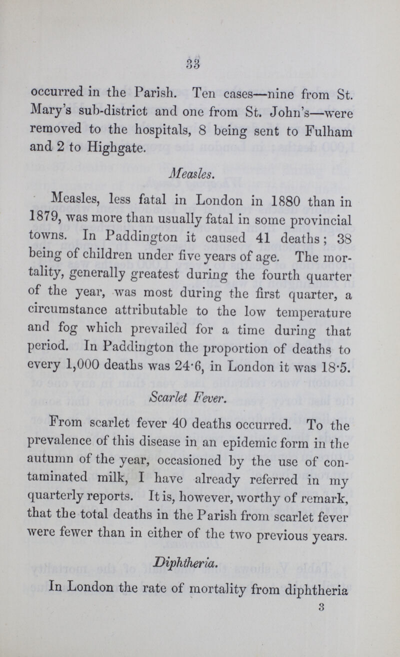 38 occurred in the Parish. Ten cases—nine from St. Mary's sub-district and one from St. John's—were removed to the hospitals, 8 being sent to Fulham and 2 to Highgate. Measles. Measles, less fatal in London in 1880 than in 1879, was more than usually fatal in some provincial towns. In Paddington it caused 41 deaths; 38 being of children under five years of age. The mor tality, generally greatest during the fourth quarter of the year, was most during the first quarter, a circumstance attributable to the low temperature and fog which prevailed for a time during that period. In Paddington the proportion of deaths to every 1,000 deaths was 24'6, in London it was 18'5. Scarlet Fever. From scarlet fever 40 deaths occurred. To the prevalence of this disease in an epidemic form in the autumn of the year, occasioned by the use of con taminated milk, I have already referred in my quarterly reports. It is, however, worthy of remark, that the total deaths in the Parish from scarlet fever were fewer than in either of the two previous years. Diphtheria. In London the rate of mortality from diphtheria 3
