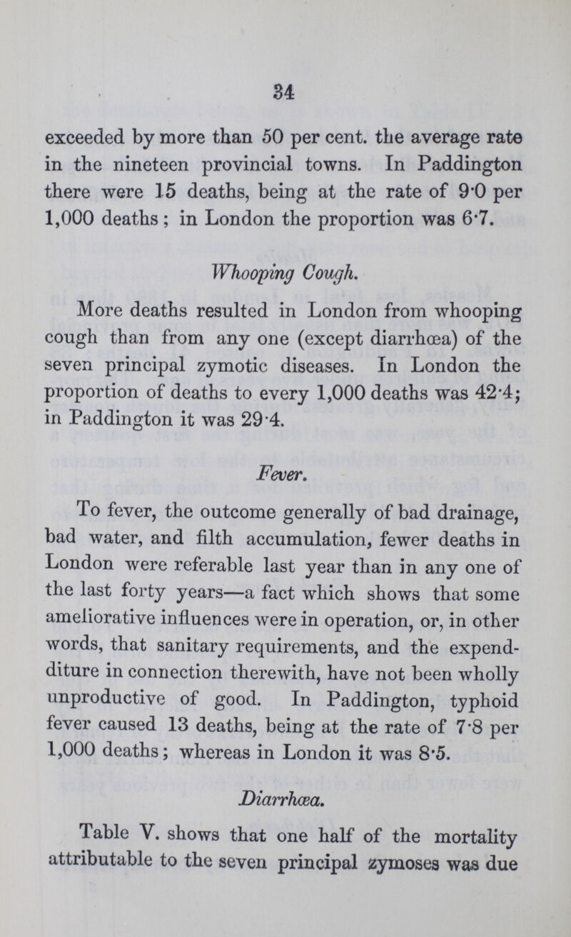 34 exceeded by more than 50 per cent, the average rate in the nineteen provincial towns. In Paddington there were 15 deaths, being at the rate of 9.0 per 1,000 deaths; in London the proportion was 6.7. Whooping Cough. More deaths resulted in London from whooping cough than from any one (except diarrhoea) of the seven principal zymotic diseases. In London the proportion of deaths to every 1,000 deaths was 42.4; in Paddington it was 29.4. Fever. To fever, the outcome generally of bad drainage, bad water, and filth accumulation, fewer deaths in London were referable last year than in any one of the last forty years—a fact which shows that some ameliorative influences were in operation, or, in other words, that sanitary requirements, and the expend diture in connection therewith, have not been wholly unproductive of good. In Paddington, typhoid fever caused 13 deaths, being at the rate of 7.8 per 1,000 deaths; whereas in London it was 8.5. Diarrhœa. Table V. shows that one half of the mortality attributable to the seven principal zymoses was due