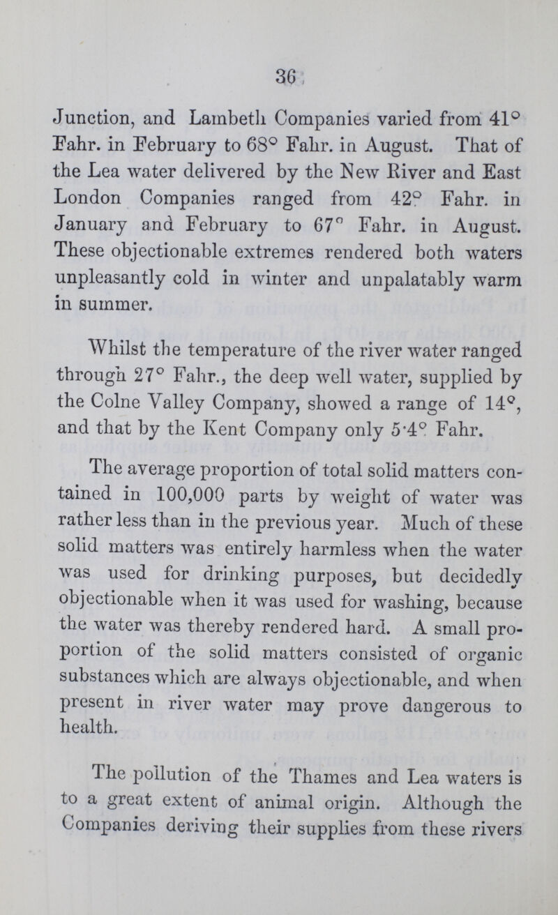 36 Junction, and Lambeth Companies varied from 41° Fahr. in February to 68° Fahr. in August. That of the Lea water delivered by the New River and East London Companies ranged from 42° Fahr. in January and February to 67° Fahr. in August. These objectionable extremes rendered both waters unpleasantly cold in winter and unpalatably warm in summer. Whilst the temperature of the river water ranged through 27° Fahr., the deep well water, supplied by the Colne Valley Company, showed a range of 14°, and that by the Kent Company only 5.4° Fahr. The average proportion of total solid matters con tained in 100,000 parts by weight of water was rather less than in the previous year. Much of these solid matters was entirely harmless when the water was used for drinking purposes, but decidedly objectionable when it was used for washing, because the water was thereby rendered hard. A small pro portion of the solid matters consisted of organic substances which are always objectionable, and when present in river water may prove dangerous to health. The pollution of the Thames and Lea waters is to a great extent of animal origin. Although the Companies deriving their supplies from these rivers