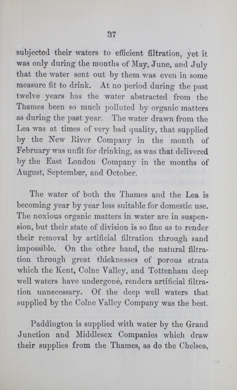 37 subjected their waters to efficient filtration, yet it was only during the months of May, June, and July that the water sent out by them was even in some measure fit to drink. At no period during the past twelve years has the water abstracted from the Thames been so much polluted by organic matters as during the past year. The water drawn from the Lea was at times of very bad quality, that supplied by the New River Company in the month of February was unfit for drinking, as was that delivered by the East London Company in the months of August, September, and October. The water of both the Thames and the Lea is becoming year by year less suitable for domestic use. The noxious organic matters in water are in suspen sion, but their state of division is so fine as to render their removal by artificial filtration through sand impossible. On the other hand, the natural filtra tion through great thicknesses of porous strata which the Kent, Colne Valley, and Tottenham deep well waters have undergone, renders artificial filtra tion unnecessary. Of the deep well waters that supplied by the Colne Valley Company was the best. Paddington is supplied with water by the Grand Junction and Middlesex Companies which draw their supplies from the Thames, as do the Chelsea,