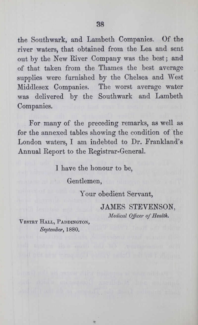 38 the Southwark, and Lambeth Companies. Of the river waters, that obtained from the Lea and sent out by the New River Company was the best; and of that taken from the Thames the best average supplies were furnished by the Chelsea and West Middlesex Companies. The worst average water was delivered by the Southwark and Lambeth Companies. For many of the preceding remarks, as well as for the annexed tables showing the condition of the London waters, I am indebted to Dr. Frankland's Annual Report to the Registrar-General. 1 have the honour to be, Gentlemen, Your obedient Servant, JAMES STEVENSON, Medical Officer of Health. Vestry Hall, Paddington, September, 1880.