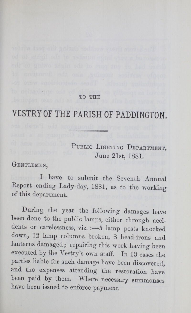 TO THE VESTRY OF THE PARISH OF PADDINGTON. Public Lighting Department, June 21st, 1881. Gentlemen, I have to submit the Seventh Annual Report ending Lady-day, 1881, as to the working of this department. During the year the following damages have been done to the public lamps, either through acci dents or carelessness, viz.:—5 lamp posts knocked down, 12 lamp columns broken, 8 head-irons and lanterns damaged; repairing this work having been executed by the Vestry's own staff. In 13 cases the parties liable for such damage have been discovered, and the expenses attending the restoration have been paid by them. Where necessary summonses have been issued to enforce payment.