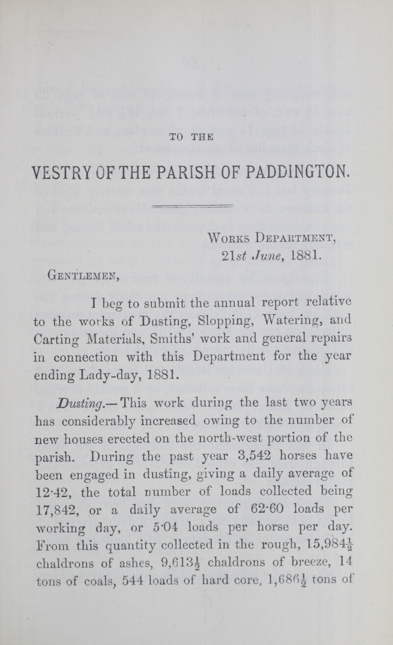 TO THE VESTRY OF THE PARISH OF PADD1NGT0N. Works Department, 21 st June, L881. Gentlemen, I beg to submit the annual report relative to the works of Dusting, Slopping, Watering, and Carting Materials, Smiths' work and general repairs in connection with this Department for the year ending Lady-day, 1881. Dusting.— This work during the last two years has considerably increased owing to the number of new houses erected on the north-west portion of the parish. During the past year 3,542 horses have been engaged in dusting, giving a daily average of 1242, the total number of loads collected being 17,842, or a daily average of 62.60 loads per working day, or 5.04 loads per horse per day. From this quantity collected in the rough, 15,984½ chaldrons of ashes, 9,613½ chaldrons of breeze, 14 tons of coals, 544 loads of hard core, 1,686½ tons of
