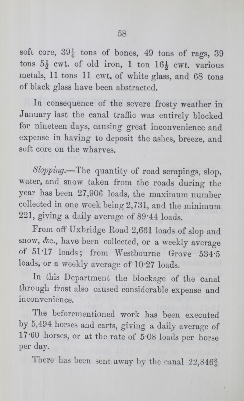 58 soft core, 39½ tons of bones, 49 tons of rags, 39 tons 5½ cwt. of old iron, 1 ton 16½ cwt. various metals, 11 tons 11 cwt. of white glass, and 68 tons of black glass have been abstracted. In consequence of the severe frosty weather in January last the canal traffic was entirely blocked for nineteen days, causing great inconvenience and expense in having to deposit the ashes, breeze, and soft core on the wharves. Slopping.—The quantity of road scrapings, slop, water, and snow taken from the roads during the year has been 27,906 loads, the maximum number collected in one week being 2,731, and the minimum 221, giving a daily average of 89.44 loads. From off Uxbridge Road 2,661 loads of slop and snow, &c., have been collected, or a weekly average of 51.17 loads; from Westbourne Grove 534.5 loads, or a weekly average of 10.27 loads. In this Department the blockage of the canal through frost also caused considerable expense and inconvenience. The beforementioned work has been executed by 5,494 horses and carts, giving a daily average of 17.60 horses, or at the rate of 5.08 loads per horse per day. There has been sent away by the canal 22,846¾