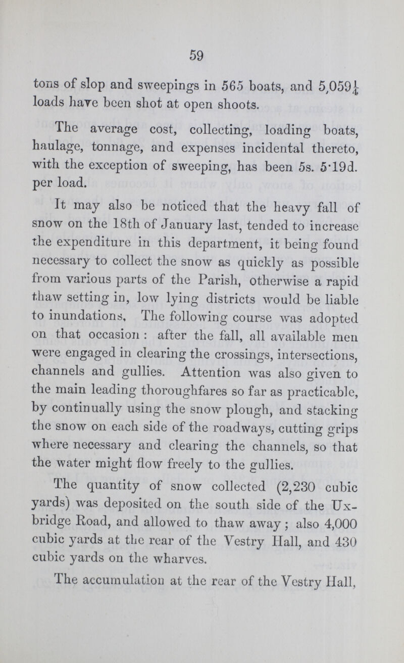 59 tons of slop and sweepings in 565 boats, and 5,059¼ loads have been shot at open shoots. The average cost, collecting, loading boats, haulage, tonnage, and expenses incidental thereto, with the exception of sweeping, has been 5s. 5.19d. per load. It may also be noticed that the heavy fall of snow on the 18th of January last, tended to increase the expenditure in this department, it being found necessary to collect the snow as quickly as possible from various parts of the Parish, otherwise a rapid thaw setting in, low lying districts would be liable to inundations. The following course was adopted on that occasion: after the fall, all available men were engaged in clearing the crossings, intersections, channels and gullies. Attention was also given to the main leading thoroughfares so far as practicable, by continually using the snow plough, and stacking the snow on each side of the roadways, cutting grips where necessary and clearing the channels, so that the water might flow freely to the gullies. The quantity of snow collected (2,230 cubic yards) was deposited on the south side of the Ux bridge Road, and allowed to thaw away; also 4,000 cubic yards at the rear of the Vestry Hall, and 430 cubic yards on the wharves. The accumulation at the rear of the Vestry Hall,