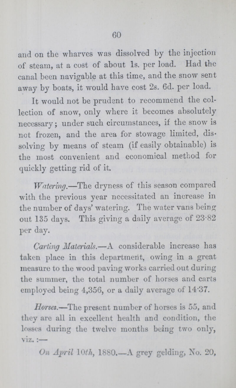 60 and on the wharves was dissolved by the injection of steam, at a cost of about 1s. per load. Had the canal been navigable at this time, and the snow sent away by boats, it would have cost 2s. 6d. per load. It would not be prudent to recommend the col lection of snow, only where it becomes absolutely necessary; under such circumstances, if the snow is not frozen, and the area for stowage limited, dis* solving by means of steam (if easily obtainable) is the most convenient and economical method for quickly getting rid of it. Watering.—The dryness of this season compared with the previous year necessitated an increase in the number of days' watering. The water vans being out 135 days. This giving a daily average of 23.82 per day. Carting Materials.—A considerable increase has taken place in this department, owing in a great measure to the wood paving works carried out during the summer, the total number of horses and carts employed being 4,356, or a daily average of 1437. Horses.—The present number of horses is 55, and they are all in excellent health and condition, the losses during the twelve months being two only, viz.:— On April 10th, 1880.—A grey gelding, No. 20,