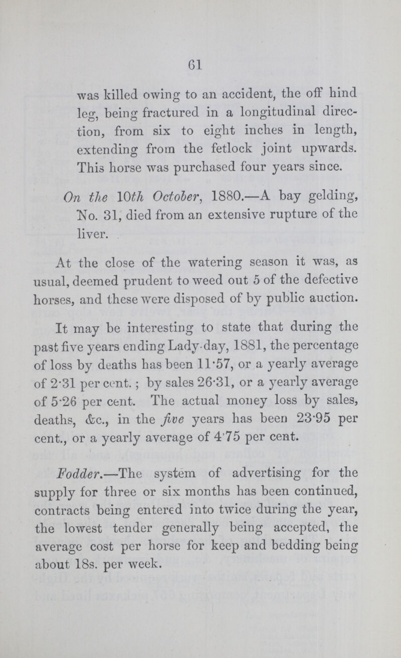 61 was killed owing to an accident, the off hind leg, being fractured in a longitudinal direc¬ tion, from six to eight inches in length, extending from the fetlock joint upwards. This horse was purchased four years since. On the 10th October, 1880.—A bay gelding, No. 31, died from an extensive rupture of the liver. At the close of the watering season it was, as usual, deemed prudent to weed out 5 of the defective horses, and these were disposed of by public auction. It may be interesting to state that during the past five years ending Lady-day, 1881, the percentage of loss by deaths has been 11*57, or a yearly average of 2*31 per cent.; by sales 26*31, or a yearly average of 5*26 per cent. The actual money loss by sales, deaths, &c., in the five years has been 23*95 per cent., or a yearly average of 4'75 per cent. Fodder.—The system of advertising for the supply for three or six months has been continued, contracts being entered into twice during the year,the lowest tender generally being accepcted the average cost per horse for keep and bedding being about 18s. per week.