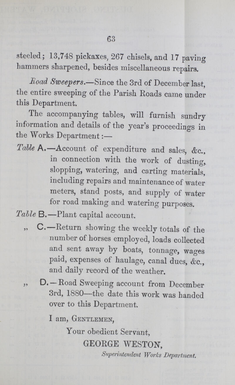 63 steeled; 13,748 pickaxes, 267 chisels, and 17 paving hammers sharpened, besides miscellaneous repairs. Road Sweepers.—Since the 3rd of December last, the entire sweeping of the Parish Roads came under this Department. The accompanying tables, will furnish sundry information and details of the year's proceedings in the Works Department:— Table A.—Account of expenditure and sales, &c. in connection with the work of dusting, slopping, watering, and carting materials, including repairs and maintenance of water meters, stand posts, and supply of water for road making and watering purposes. Table B.—Plant capital account. „ C.—Return showing the weekly totals of the number of horses employed, loads collected and sent away by boats, tonnage, wages paid, expenses of haulage, canal dues, &c., and daily record of the weather. ,, D. —Road Sweeping account from December 3rd, 1880—the date this work was handed over to this Department. I am, Gentlemen, Your obedient Servant, GEORGE WESTON, Superintendent Works Department.