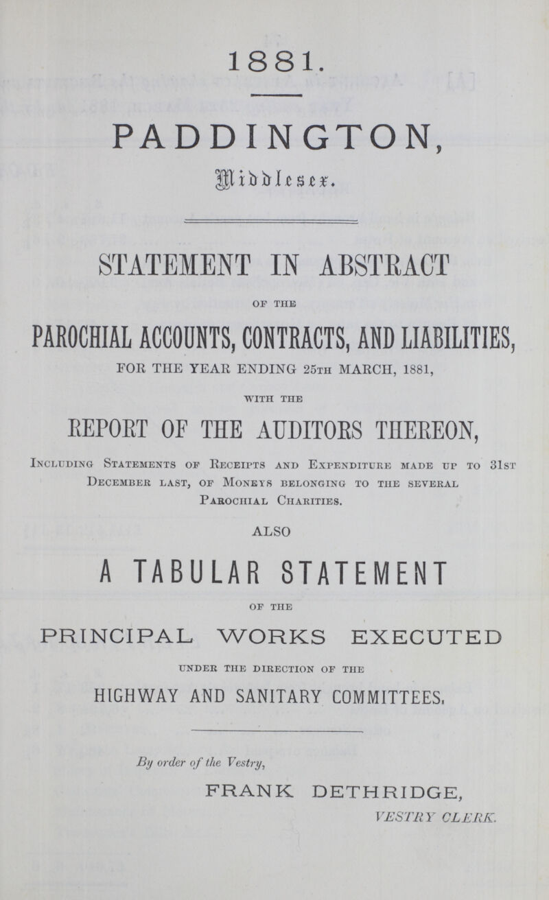 1881. PADDINGTON, STATEMENT IN ABSTRACT OF THIS PAROCHIAL ACCOUNTS, CONTRACTS, AND LIABILITIES, FOR THE YEAR ENDING 25th MARCH, 1881, WITH THE REPORT OF THE AUDITORS THEREON, Including Statements of Receipts and Expenditure made up to 31st December last, of Moneys belonging to the several Parochial Charities. ALSO A TABULAR STATEMENT OF THE PRINCIPAL WORKS EXECUTED under the direction of the HIGHWAY AND SANITARY COMMITTEES, By order of the Vestry, FRANK DETHRIDGE, VESTRY CLERK.