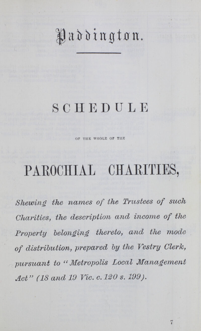 Paddington Schedule of the whole of the PAROCHIAL CHARITIES, Shewing the names of the Trustees of such Charities, the description and income of the Property belonging thereto, and the mode of distribution, prepared by the Vestry Clerk, pursuant to Metropolis Local Management Act (18 and 19 Vic. c. 120s. 199). 7