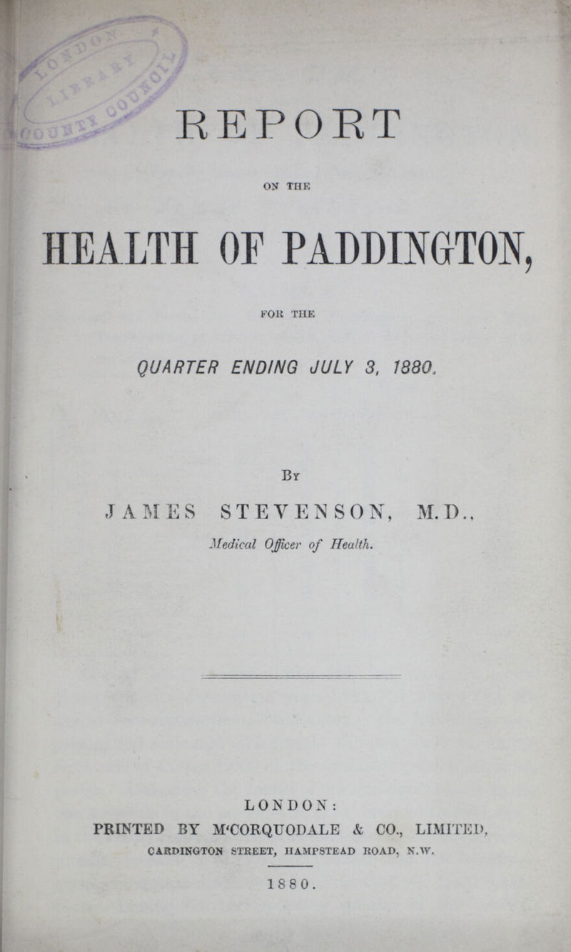 REPORT ON THE HEALTH OF PADDINGTON, for the QUARTER ENDING JULY 3, 1380. By JAMES STEVENSON, M.D., Medical Officer of Health. LONDON: PRINTED BY M'CORQUODALE & CO., LIMITED, CARDINGTON street, Hampstead road, N.W. 1880.