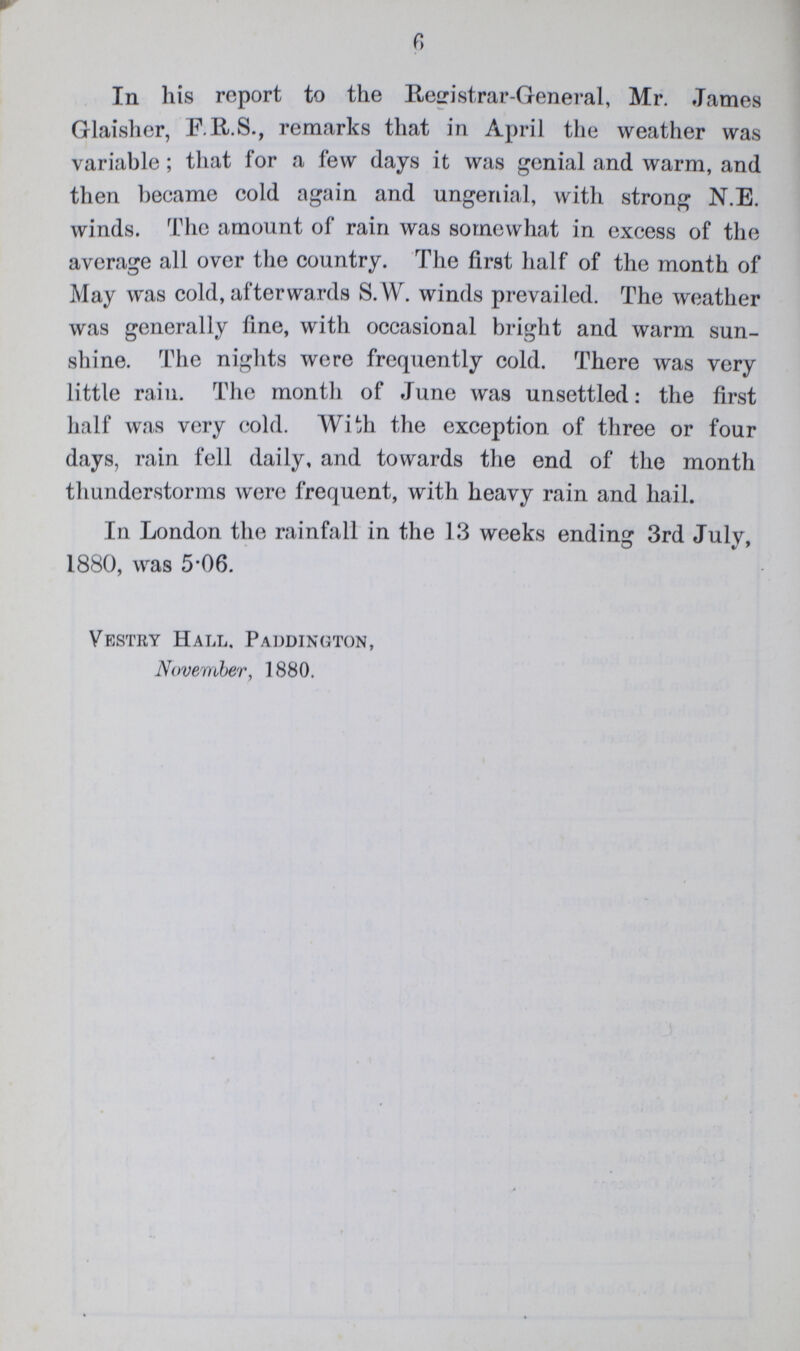 6 In his report to the Registrar-General, Mr. James Glaisher, F.R.S., remarks that in April the weather was variable; that for a few days it was genial and warm, and then became cold again and ungenial, with strong N.E. winds. The amount of rain was somewhat in excess of the average all over the country. The first half of the month of May was cold, afterwards S.W. winds prevailed. The weather was generally fine, with occasional bright and warm sun shine. The nights were frequently cold. There was very little rain. The month of June was unsettled: the first half was very cold. With the exception of three or four days, rain fell daily, and towards the end of the month thunderstorms were frequent, with heavy rain and hail. In London the rainfall in the 13 weeks ending 3rd July, 1880, was 5.06. Vestry Hall. Paddington, November, 1880.