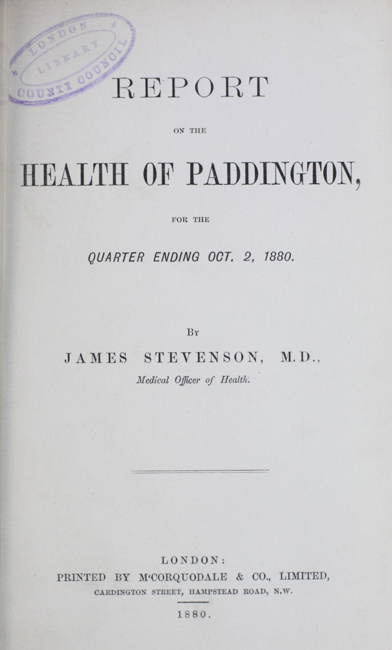 REPORT ON THE HEALTH OF PADDINGTON, for the QUARTER ENDING OCT. 2, 1880. By JAMES STEVENSON, M.D., Medical Officer of Health. LONDON: PRINTED BY M'CORQUODALE & CO., LIMITED, CARDINGTON STREET, HAMPSTEAD ROAD, N.W. 1880.