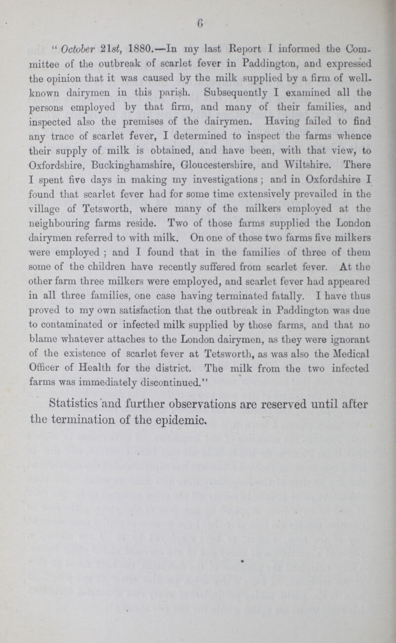 6 October 21st, 1880.—In my last Report I informed the Com mittee of the outbreak of scarlet fever in Paddington, and expressed the opinion that it was caused by the milk supplied by a firm of well known dairymen in this parish. Subsequently I examined all the persons employed by that firm, and many of their families, and inspected also the premises of the dairymen. Having failed to find any trace of scarlet fever, I determined to inspect the farms whence their supply of milk is obtained, and have been, with that view, to Oxfordshire, Buckinghamshire, Gloucestershire, and Wiltshire. There I spent five days in making my investigations; and in Oxfordshire I found that scarlet fever had for some time extensively prevailed in the village of Tetsworth, where many of the milkers employed at the neighbouring farms reside. Two of those farms supplied the London dairymen referred to with milk. On one of those two farms five milkers were employed; and I found that in the families of three of them some of the children have recently suffered from scarlet fever. At the other farm three milkers were employed, and scarlet fever had appeared in all three families, one case having terminated fatally. I have thus proved to my own satisfaction that the outbreak in Paddington was due to contaminated or infected milk supplied by those farms, and that no blame whatever attaches to the London dairymen, as they were ignorant of the existence of scarlet fever at Tetsworth, as was also the Medical Officer of Health for the district. The milk from the two infected farms was immediately discontinued. Statistics and further observations are reserved until after the termination of the epidemic.