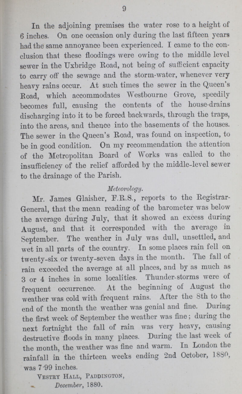 9 In the adjoining premises the water rose to a height of 6 inches. On one occasion only during the last fifteen years had the same annoyance been experienced. I came to the con clusion thai these floodings were owing to the middle level sewer in the Uxbridge Road, not being of sufficient capacity to carry off the sewage and the storm-water, whenever very heavy rains occur. At such times the sewer in the Queen's Road, which accommodates Westbourne Grove, speedily becomes full, causing the contents of the house-drains discharging into it to be forced backwards, through the traps, into the areas, and thence into the basements of the houses. The sewer in the Queen's Road, was found on inspection, to be in good condition. On my recommendation the attention of the Metropolitan Board of Works was called to the insufficiency of the relief afforded by the middle-level sewer to the drainage of the Parish. Meteorology. Mr. James Glaisher, F.R.S., reports to the Registrar General, that the mean reading of the barometer was below the average during July, that it showed an excess during August, and that it corresponded with the average in September. The weather in July was dull, unsettled, and wet in all parts of the country. In some places rain fell on twenty-six or twenty-seven days in the month. The fall of rain exceeded the average at all places, and by as much as 3 or 4 inches in some localities. Thunder-storms were of frequent occurrence. At the beginning of August the weather was cold with frequent rains. After the 8th to the end of the month the weather was genial and fine. During the first week of September the weather was fine; during the next fortnight the fall of rain was very heavy, causing destructive floods in many places. During the last week of the month, the weather was fine and warm. In London the rainfall in the thirteen weeks ending 2nd October, 1880, was 7.99 inches. Vestry Hall, Paddington, December, 1880.
