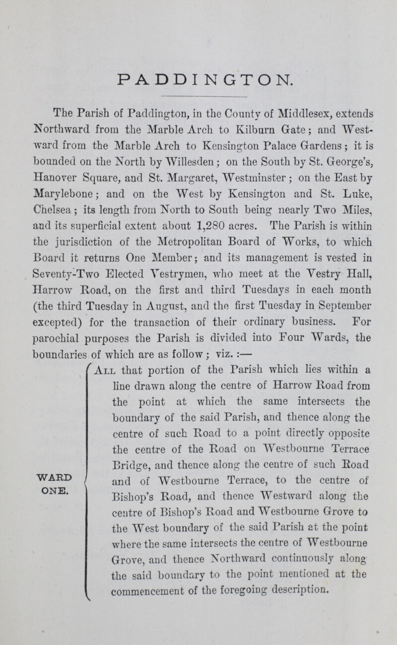 PADDINGTON. The Parish of Paddington, in the County of Middlesex, extends Northward from the Marble Arch to Kilburn Grate; and West ward from the Marble Arch to Kensington Palace Gardens; it is bounded on the North by Willesden; on the South by St. George's, Hanover Square, and St. Margaret, Westminster; on the East by Marylebone; and on the West by Kensington and St. Luke, Chelsea; its length from North to South being nearly Two Miles, and its superficial extent about 1,280 acres. The Parish is within the jurisdiction of the Metropolitan Board of Works, to which Board it returns One Member; and its management is vested in Seventy-Two Elected Vestrymen, who meet at the Vestry Hall, Harrow Road, on the first and third Tuesdays in each month (the third Tuesday in August, and the first Tuesday in September excepted) for the transaction of their ordinary business. For parochial purposes the Parish is divided into Four Wards, the boundaries of which are as follow; viz.:— WARD ONE. All that portion of the Parish which lies within a line drawn along the centre of Harrow Road from the point at which the same intersects the boundary of the said Parish, and thence along the centre of such Road to a point directly opposite the centre of the Road on Westbourne Terrace Bridge, and thence along the centre of such Road and of Westbourne Terrace, to the centre of Bishop's Road, and thence Westward along the centre of Bishop's Road and Westbourne Grove to the West boundary of the said Parish at the point where the same intersects the centre of Westbourne Grove, and thence Northward continuously along the said boundary to the point mentioned at the commencement of the foregoing description.