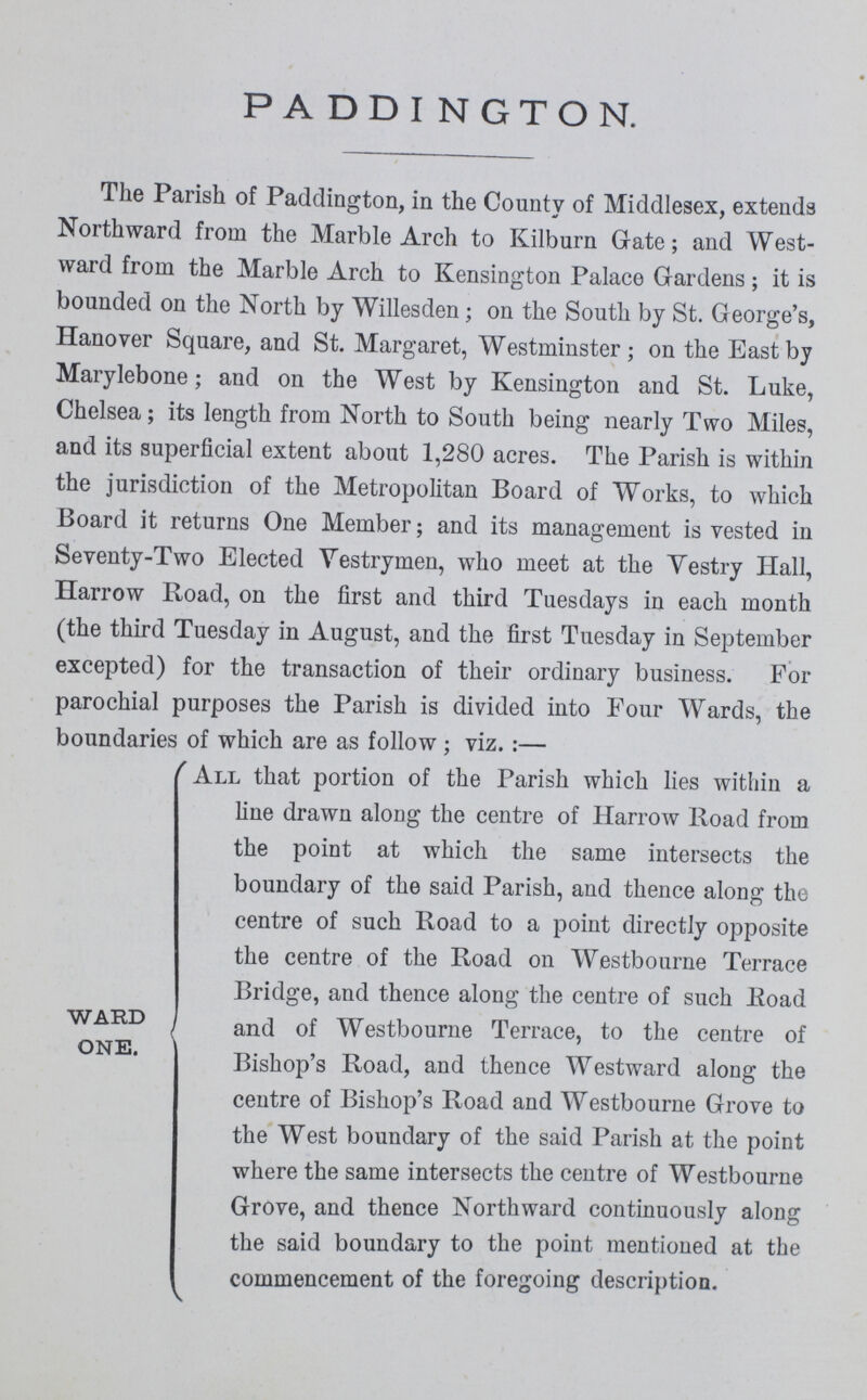 PADDINGTON. The Parish of Paddington, in the County of Middlesex, extends Northward from the Marble Arch to Kilburn Gate; and West ward from the Marble Arch to Kensington Palace Gardens; it is bounded on the North by Willesden; on the South by St. George's, Hanover Square, and St. Margaret, Westminster; on the East by Marylebone; and on the West by Kensington and St. Luke, Chelsea; its length from North to South being nearly Two Miles, and its superficial extent about 1,280 acres. The Parish is within the jurisdiction of the Metropolitan Board of Works, to which Board it returns One Member; and its management is vested in Seventy-Two Elected Vestrymen, who meet at the Vestry Hall, Harrow Road, on the first and third Tuesdays in each month (the third Tuesday in August, and the first Tuesday in September excepted) for the transaction of their ordinary business. For parochial purposes the Parish is divided into Four Wards, the boundaries of which are as follow; viz.:— ''All that portion of the Parish which lies within a hue drawn along the centre of Harrow Road from the point at which the same intersects the boundary of the said Parish, and thence along the centre of such Road to a point directly opposite the centre of the Road on Westbourne Terrace Bridge, and thence along the centre of such Road ward and of westbourne Terrace, to the centre of one. Bishop's Road, and thence Westward along the centre of Bishop's Road and Westbourne Grove to the West boundary of the said Parish at the point where the same intersects the centre of Westbourne Grove, and thence Northward continuously along the said boundary to the point mentioned at the commencement of the foregoing description.