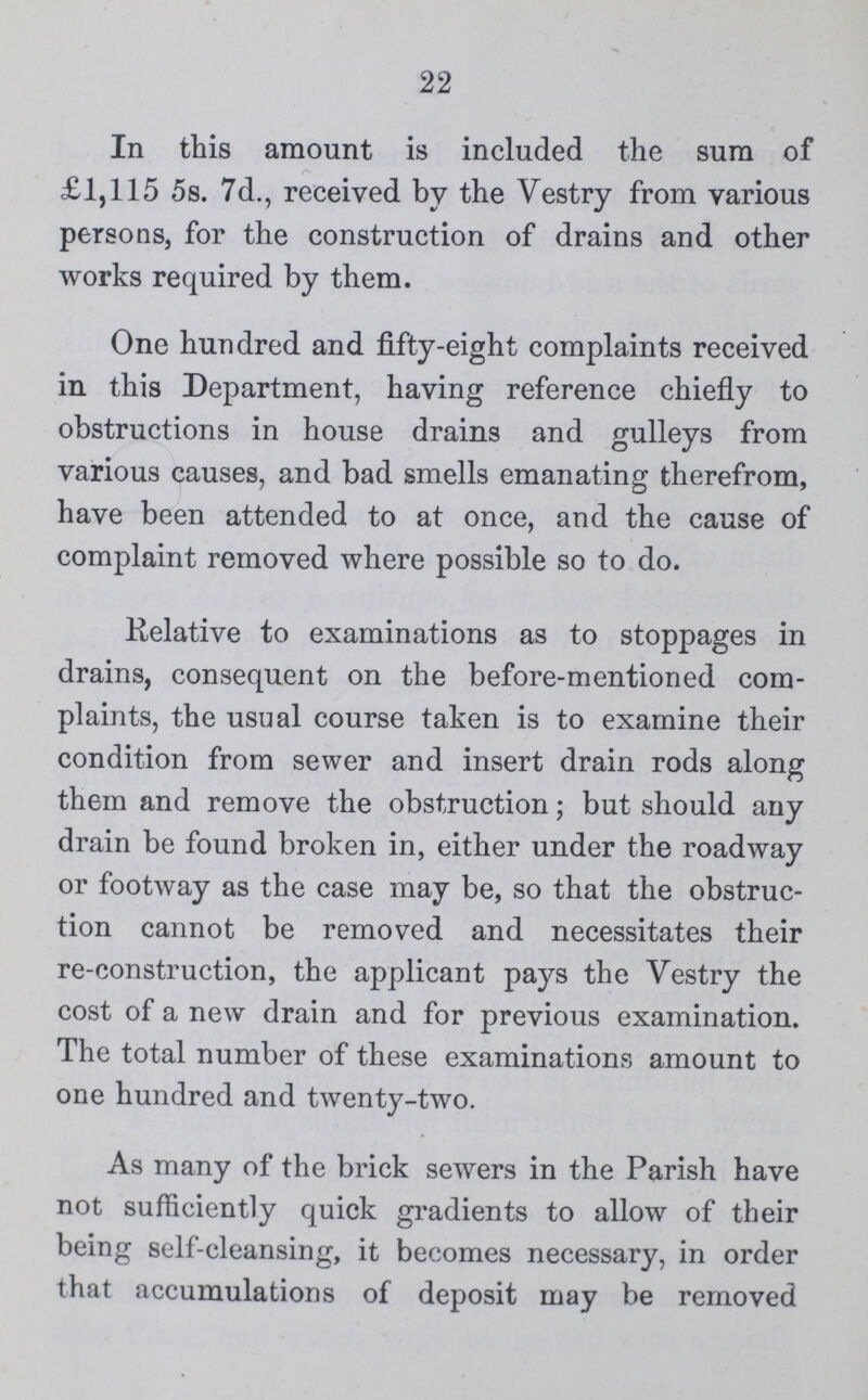 22 In this amount is included the sura of £1,115 5s. 7d., received by the Vestry from various persons, for the construction of drains and other works required by them. One hundred and fifty-eight complaints received in this Department, having reference chiefly to obstructions in house drains and gulleys from various causes, and bad smells emanating therefrom, have been attended to at once, and the cause of complaint removed where possible so to do. Relative to examinations as to stoppages in drains, consequent on the before-mentioned com plaints, the usual course taken is to examine their condition from sewer and insert drain rods along them and remove the obstruction; but should any drain be found broken in, either under the roadway or footway as the case may be, so that the obstruc tion cannot be removed and necessitates their re-construction, the applicant pays the Vestry the cost of a new drain and for previous examination. The total number of these examinations amount to one hundred and twenty-two. As many of the brick sewers in the Parish have not sufficiently quick gradients to allow of their being self-cleansing, it becomes necessary, in order that accumulations of deposit may be removed