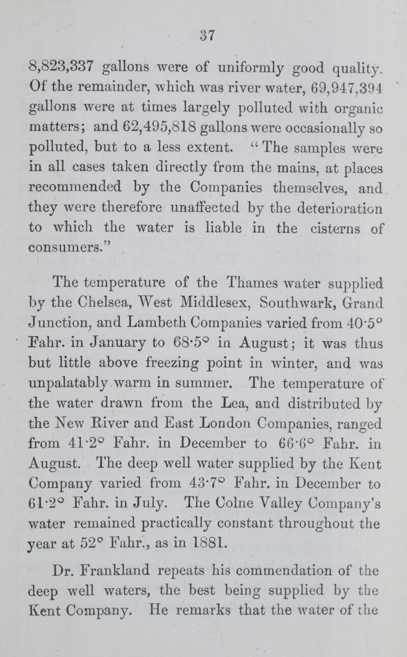 37 8,823,337 gallons were of uniformly good quality. Of the remainder, which was river water, 69,947,394 gallons were at times largely polluted with organic matters; and 62,495,818 gallons were occasionally so polluted, but to a less extent. The samples were in all cases taken directly from the mains, at places recommended by the Companies themselves, and they were therefore unaffected by the deterioration to which the water is liable in the cisterns of consumers. The temperature of the Thames water supplied by the Chelsea, West Middlesex, Southwark, Grand Junction, and Lambeth Companies varied from 40.5° Fahr. in January to 68.5° in August; it was thus but little above freezing point in winter, and was unpalatably warm in summer. The temperature of the water drawn from the Lea, and distributed by the New River and East London Companies, ranged from 41.2° Fahr. in December to 66.6° Fahr. in August. The deep well water supplied by the Kent Company varied from 43.7° Fahr. in December to 61.2° Fahr. in July. The Colne Valley Company's water remained practically constant throughout the year at 52° Fahr., as in 1881. Dr. Frankland repeats his commendation of the deep well waters, the best being supplied by the Kent Company. He remarks that the water of the