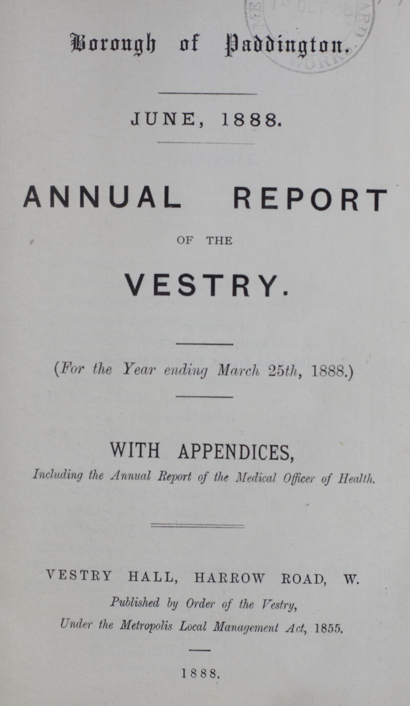 Borough of Paddington. JUNE, 1888. ANNUAL REPORT OF THE VESTRY. (For the Year ending March 25th, 1888.) WITH APPENDICES, Including the Annual Report of the Medical Officer of Health. VESTRY HALL, HARROW ROAD, W. Published by Order of the Vestry, Under the Metropolis Local Management Act, 1855. 1888.