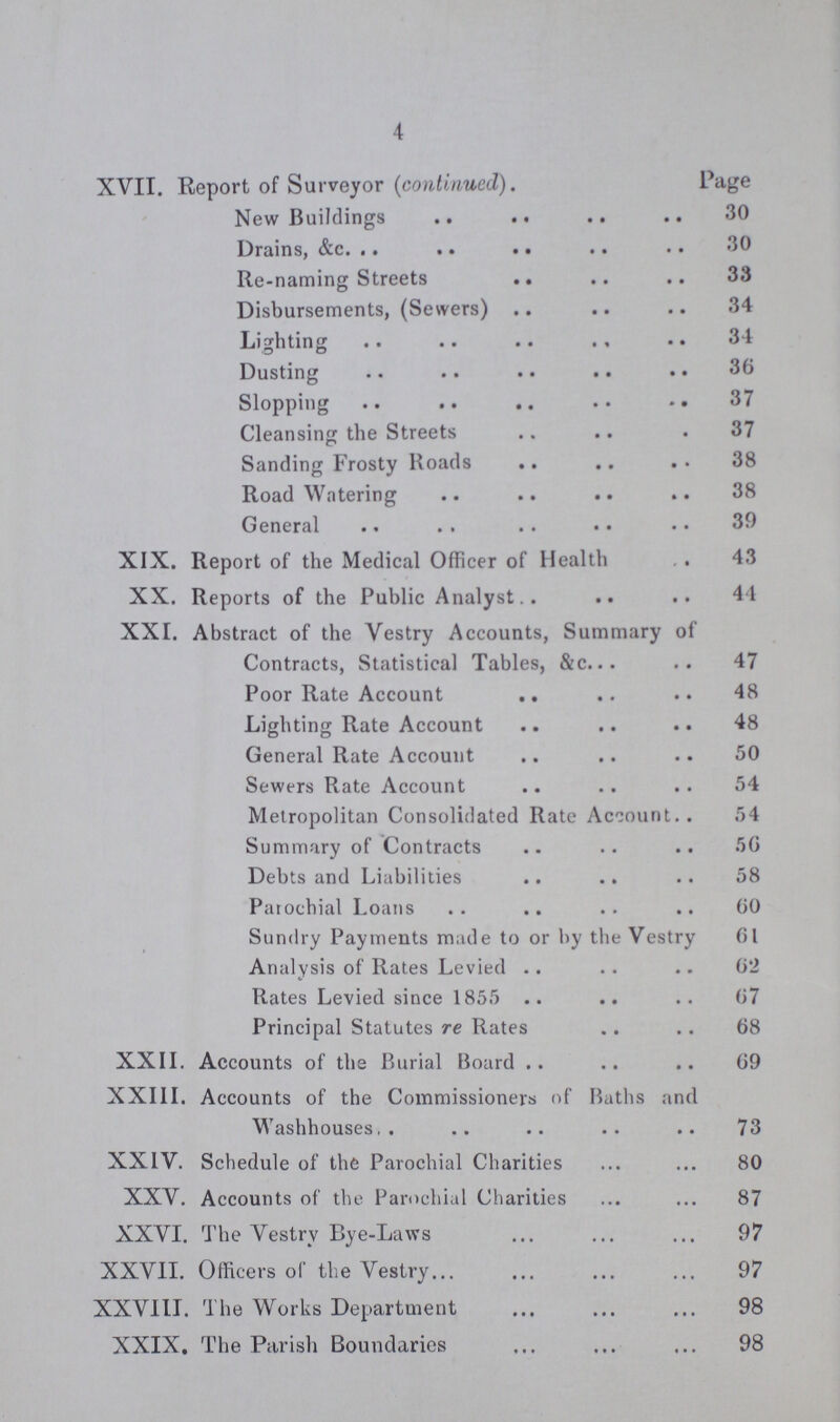 4 XVII. Report of Surveyor (continued). Page New Buildings 30 Drains, &c. 30 Re-naming Streets 33 Disbursements, (Sewers) 34 Lighting 34 Dusting 36 Slopping 37 Cleansing the Streets 37 Sanding Frosty Roads 38 Road Watering 38 General 39 XIX. Report of the Medical Officer of Health 43 XX. Reports of the Public Analyst 41 XXI. Abstract of the Vestry Accounts, Summary of Contracts, Statistical Tables, &c. 47 Poor Rate Account 48 Lighting Rate Account 48 General Rate Account 50 Sewers Rate Account 54 Metropolitan Consolidated Rate Account 54 Summary of Contracts 56 Debts and Liabilities 58 Parochial Loans 60 Sundry Payments made to or by the Vestry 61 Analysis of Rates Levied 62 Rates Levied since 1855 67 Principal Statutes re Rates 68 XXII. Accounts of the Burial Board 69 XXIII. Accounts of the Commissioners of Baths and Washhouses 73 XXIV. Schedule of the Parochial Charities 80 XXV. Accounts of the Parochial Charities 87 XXVI. The Vestry Bye-Laws 97 XXVII. Officers of the Vestry 97 XXVIII. The Works Department 98 XXIX. The Parish Boundaries 98