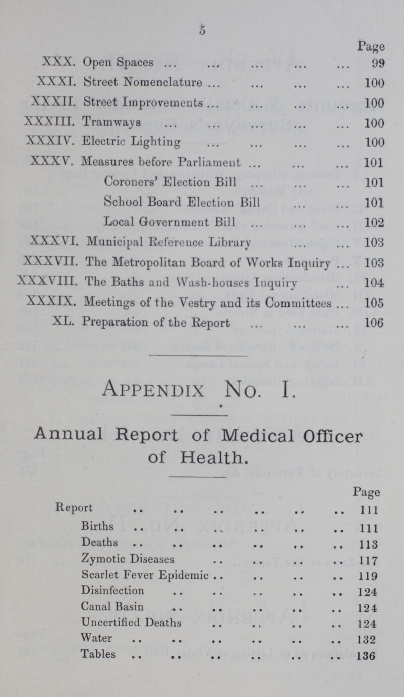 Page XXX. Open Spaces 99 XXXI. Street Nomenclature 100 XXXII. Street Improvements 100 XXXIII. Tramways 100 XXXIV. Electric Lighting 100 XXXV. Measures before Parliament 101 Coroners' Election Bill 101 School Board Election Bill 101 Local Government Bill 102 XXXVI. Municipal Reference Library 103 XXXVII. The Metropolitan Board of Works Inquiry 103 XXXVIII. The Baths and Wash-houses Inquiry 104 XXXIX. Meetings of the Vestry and its Committees 105 XL. Preparation of the Report 106 Appendix No. I. Annual Report of Medical Officer of Health. Page Report 1ll Births 1ll Deaths 113 Zymotic Diseases 117 Scarlet Fever Epidemic 119 Disinfection 124 Canal Basin 124 Uncertified Deaths 124 Water 132 Tables 136