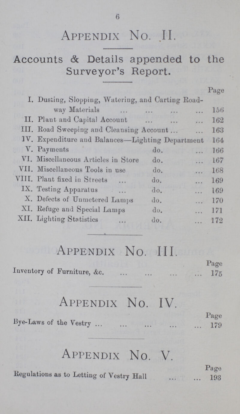 6 Appendix No. II. Accounts & Details appended to the Surveyor's Report. Page I. Dusting, Slopping, Watering, and Carting Road way Materials 156 II. Plant and Capital Account 162 III. Road Sweeping and Cleansing Account 163 IV. Expenditure and Balances—Lighting Department 164 V. Payments do. 166 VI. Miscellaneous Articles in Store do. 167 VII. Miscellaneous Tools in use do. 168 VIII. Plant fixed in Streets do. 169 IX. Testing Apparatus do. 169 X. Defects of Unmetered Lamps do. 170 XI. Refuge and Special Lamps do. 171 XII. Lighting Statistics do. 172 Appendix No. III. Page Inventory of Furniture, &c. 175 Appendix No. IV. Page Bye-Laws of the Vestry 179 Appendix No. V. Page Regulations as to Letting of Vestry Hall 193