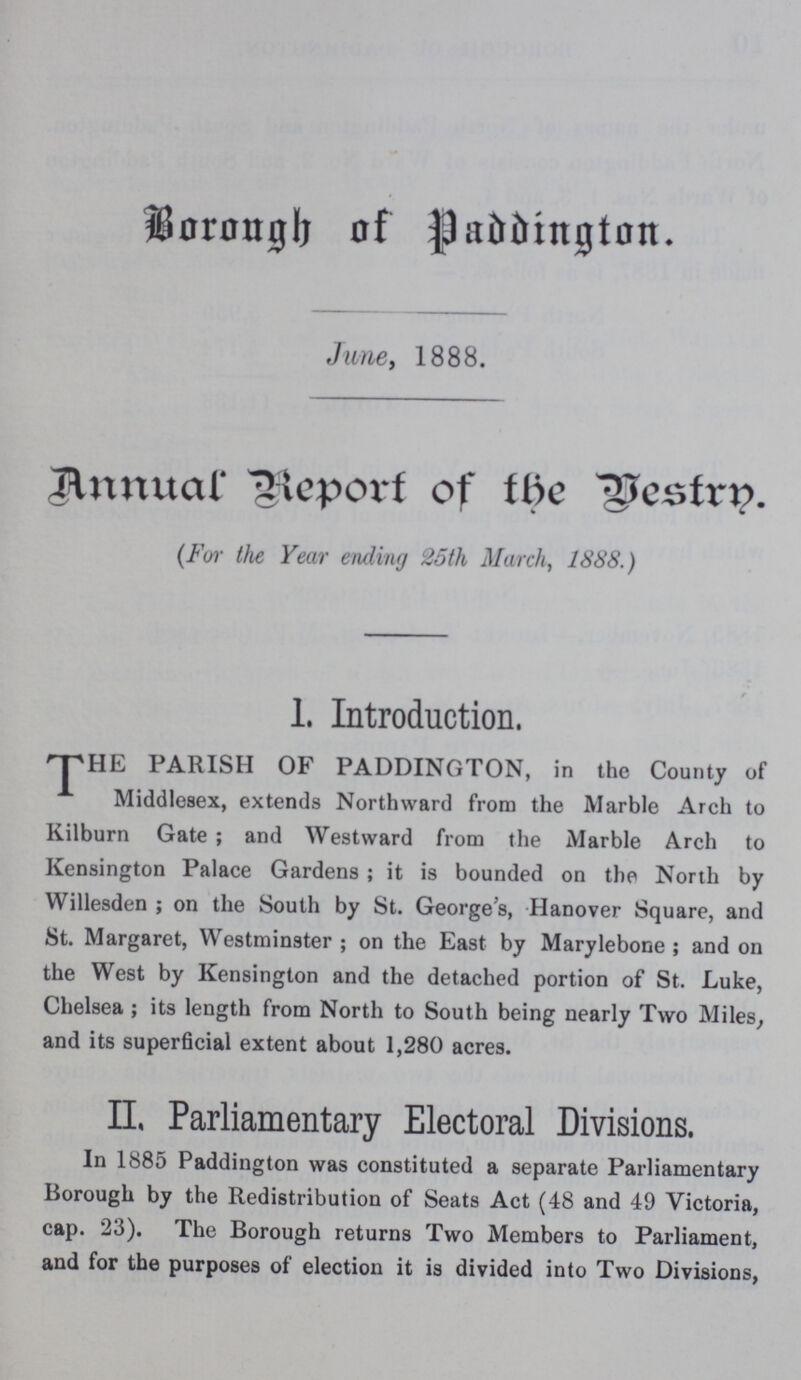 Borough of Paddington. June, 1888. Annual Report of the Vestry (For the Year ending 25 th March, 1888.) 1. Introduction. THE PARISH OF PADDINGTON, in the County of Middlesex, extends Northward from the Marble Arch to Kilburn Gate; and Westward from the Marble Arch to Kensington Palace Gardens; it is bounded on the North by Willesden; on the South by St. George's, Hanover Square, and St. Margaret, Westminster; on the East by Marylebone; and on the West by Kensington and the detached portion of St. Luke, Chelsea; its length from North to South being nearly Two Miles, and its superficial extent about 1,280 acres. II. Parliamentary Electoral Divisions. In 1885 Paddington was constituted a separate Parliamentary Borough by the Redistribution of Seats Act (48 and 49 Victoria, cap. 23). The Borough returns Two Members to Parliament, and for the purposes of election it is divided into Two Divisions,