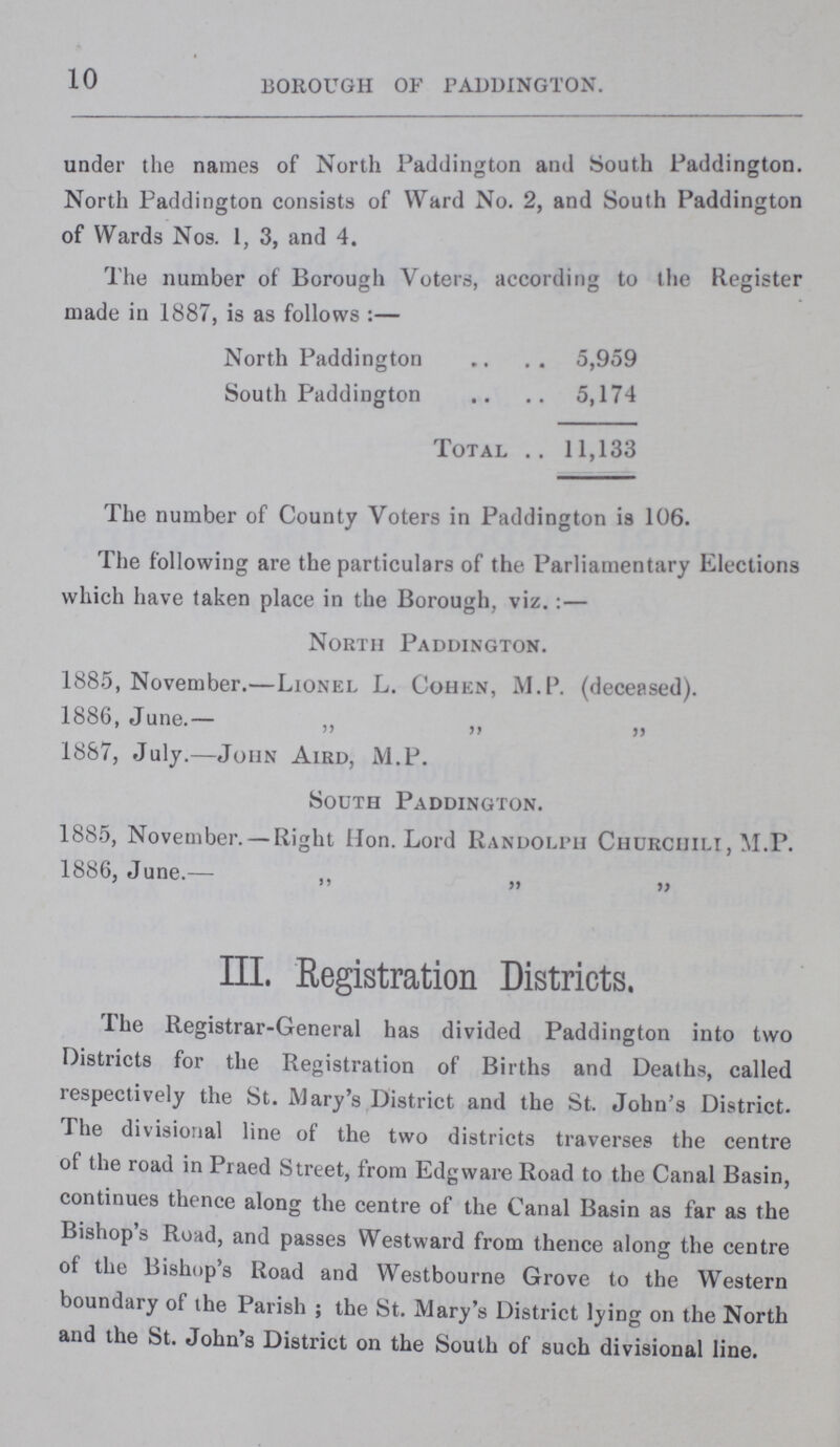10 BOROUGH OF PADDINGTON. under the names of North Paddington and South Paddington. North Paddington consists of Ward No. 2, and South Paddington of Wards Nos. 1, 3, and 4. The number of Borough Voters, according to the Register made in 1887, is as follows:— North Paddington 5,959 South Paddington 5,174 Total 11,133 The number of County Voters in Paddington is 106. The following are the particulars of the Parliamentary Elections which have taken place in the Borough, viz.:— North Paddington. 1885, November.—Lionel L. Cohen, ALP. (deceased). 1886, June.— „ „ „ 1887, July.— John Aird, M.P. South Paddington. 1885, November.— Right Hon. Lord Randolph Churciiili, M.P. 1886, June.— „ „ „ III. Registration Districts. The Registrar-General has divided Paddington into two Districts for the Registration of Births and Deaths, called respectively the St. Mary's District and the St. John's District. The divisional line of the two districts traverses the centre of the road in Praed Street, from Edgware Road to the Canal Basin, continues thence along the centre of the Canal Basin as far as the Bishop's Road, and passes Westward from thence along the centre of the Bishop's Road and Westbourne Grove to the Western boundary ot the Parish; the St. Mary's District lying on the North and the St. John's District on the South of such divisional line.