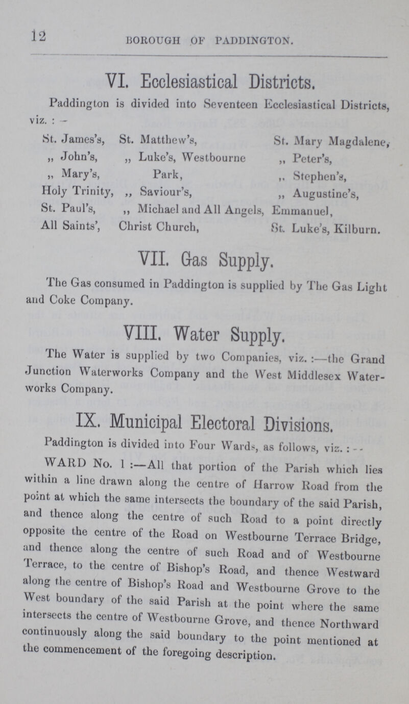 12 BOROUGH OF PADDINGTON. VI. Ecclesiastical Districts. Paddington is divided into Seventeen Ecclesiastical Districts, viz.:— St. James's, St. Matthew's, St. Mary Magdalene, „ John's, „ Luke's, Westbourne „ Peter's, „ Mary's, Park, Stephen's, Holy Trinity, „ Saviour's, „ Augustine's, St. Paul's, „ Michael and All Angels, Emmanuel, All Saints', Christ Church, St. Luke's, Kilburn. VII. Gas Supply. The Gas consumed in Paddington is supplied by The Gas Light and Coke Company. VIII. Water Supply. The Water is supplied by two Companies, viz.:— the Grand Junction Waterworks Company and the West Middlesex Water works Company. IX. Municipal Electoral Divisions. Paddington is divided into Four Wards, as follows, vis.:- WARD No. 1:—All that portion of the Parish which lies within a line drawn along the centre of Harrow Road from the point at which the same intersects the boundary of the said Parish, and thence along the centre of such Road to a point directly opposite the centre of the Road on Westbourne Terrace Bridge, and thence along the centre of such Road and of Westbourne Terrace, to the centre of Bishop's Road, and thence Westward along the centre of Bishop's Road and Westbourne Grove to the West boundary of the said Parish at the point where the same intersects the centre of Westbourne Grove, and thence Northward continuously along the said boundary to the point mentioned at the commencement of the foregoing description.