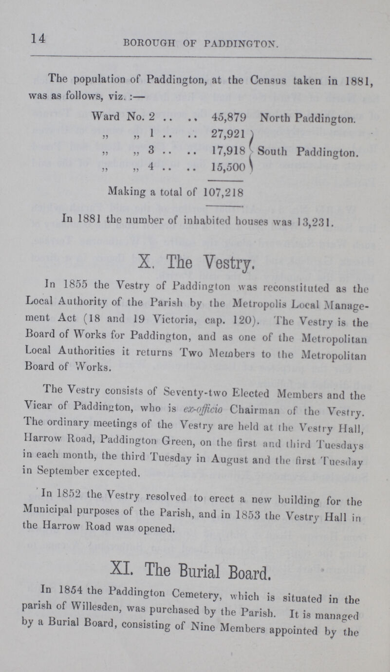 14 BOROUGH OF PADDINGTON. The population of Paddington, at the Census taken in 1881, was as follows, viz.:— Ward No. 2 45,879 North Paddington. „ „ 1 27,921 „ „ 3 17,918 South Paddington. „ „ 4 15,500 Making a total of 107,218 In 1881 the number of inhabited houses was 13,231. X. The Vestry. In 1855 the Vestry of Paddington was reconstituted as the Local Authority of the Parish by the Metropolis Local Manage ment Act (18 and 19 Victoria, cap. 120). The Vestry is the Board of Works for Paddington, and as one of the Metropolitan Local Authorities it returns Two Members to the Metropolitan Board of Works. The Vestry consists of Seventy-two Elected Members and the Vicar of Paddington, who is ex-officio Chairman of the Vestry. The ordinary meetings of the Vestry are held at the Vestry Hall, Harrow Road, Paddington Green, on the first and third Tuesdays in each month, the third Tuesday in August and the first Tuesday in September excepted. In 1852 the Vestry resolved to erect a new building for the Municipal purposes of the Parish, and in 1853 the Vestry Hall in the Harrow Road was opened. XI. The Burial Board. In 1854 the Paddington Cemetery, which is situated in the parish of Willesden, was purchased by the Parish. It is managed by a Burial Board, consisting of Nine Members appointed by the