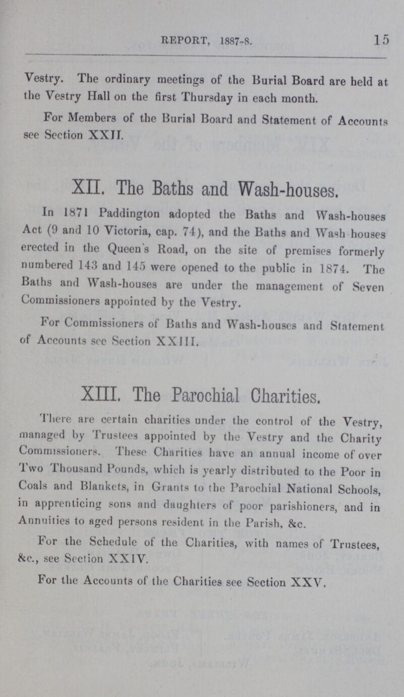15 REPORT, 1887-8. Vestry. The ordinary meetings of the Burial Board are held at the Vestry Hall on the first Thursday in each month. For Members of the Burial Board and Statement of Accounts see Section XXII. XII. The Baths and Wash-houses. In l871 Paddington adopted the Baths and Wash-houses Act (9 and 10 Victoria, cap. 74), and the Baths and Wash houses erected in the Queen s Road, on the site of premises formerly numbered 143 and 145 were opened to the public in 1874. The Baths and Wash-houses are under the management of Seven Commissioners appointed by the Vestry. For Commissioners of Baths and Wash-houses and Statement of Accounts see Section XXIII. XIII. The Parochial Charities. There are certain charities under the control of the Vestry, managed by Trustees appointed by the Vestry and the Charity Commissioners. These Charities have an annual income of over Two Thousand Pounds, which is yearly distributed to the Poor in Coals and Blankets, in Grants to the Parochial National Schools, in apprenticing sons and daughters of poor parishioners, and in Annuities to aged persons resident in the Parish, &c. For the Schedule of the Charities, with names of Trustees, &c., see Section XXIV. For the Accounts of the Charities see Section XXV.