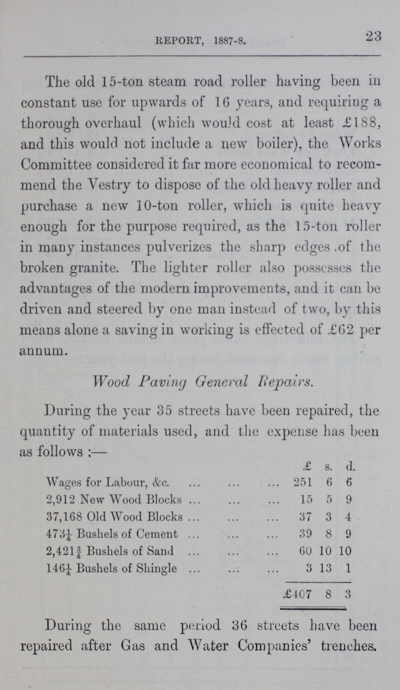 23 REPORT, 1887-8. The old 15-ton steam road roller having been in constant use for upwards of 16 years, and requiring a thorough overhaul (which would cost at least £188, and this would not include a new boiler), the Works Committee considered it far more economical to recom mend the Vestry to dispose of the old heavy roller and purchase a new 10-ton roller, which is quite heavy enough for the purpose required, as the 15-ton roller in many instances pulverizes the sharp edges of the broken granite. The lighter roller also possesses the advantages of the modern improvements, and it can be driven and steered by one man instead of two, by this means alone a saving in working is effected of £62 per annum. Wood Paving General Repairs. During the year 35 streets have been repaired, the quantity of materials used, and the expense has been as follows:— £ s. d. Wages for Labour, &c. 251 6 6 2,912 New Wood Blocks 15 5 9 37,168 Old Wood Blocks 37 3 4 473¼ Bushels of Cement 39 8 9 2,421¾ Bushels of Sand 60 10 10 146¼ Bushels of Shingle 3 13 1 £407 8 3 During the same period 36 streets have been repaired after Gas and Water Companies' trenches.
