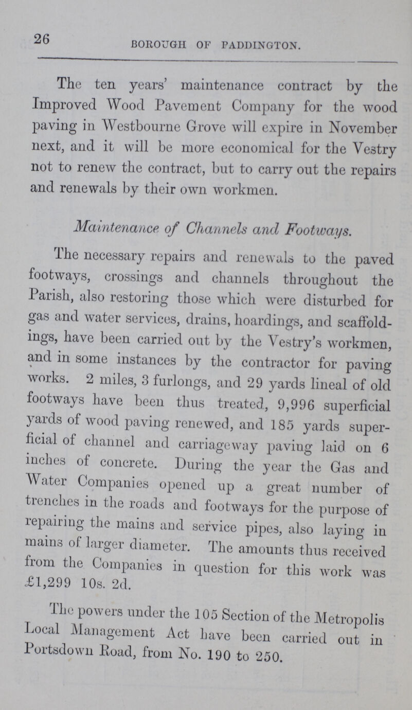 26 BOROUGH OF PADDINGTON. The ten years' maintenance contract by the Improved Wood Pavement Company for the wood paving in Westbourne Grove will expire in November next, and it will be more economical for the Ve3try not to renew the contract, but to carry out the repairs and renewals by their own workmen. Maintenance of Channels and Footways. The necessary repairs and renewals to the paved footways, crossings and channels throughout the Parish, also restoring those which were disturbed for gas and water services, drains, hoardings, and scaffold ings, have been carried out by the Vestry's workmen, and in some instances by the contractor for paving works. 2 miles, 3 furlongs, and 29 yards lineal of old footways have been thus treated, 9,996 superficial yards of wood paving renewed, and 185 yards super ficial of channel and carriageway paving laid on 6 inches of concrete. During the year the Gas and Water Companies opened up a great number of trenches in the roads and footways for the purpose of repairing the mains and service pipes, also laying in mains of larger diameter. The amounts thus received from the Companies in question for this work was £1,299 10s. 2d. The powers under the 105 Section of the Metropolis Local Management Act have been carried out in Portsdown Road, from No. 190 to 250.