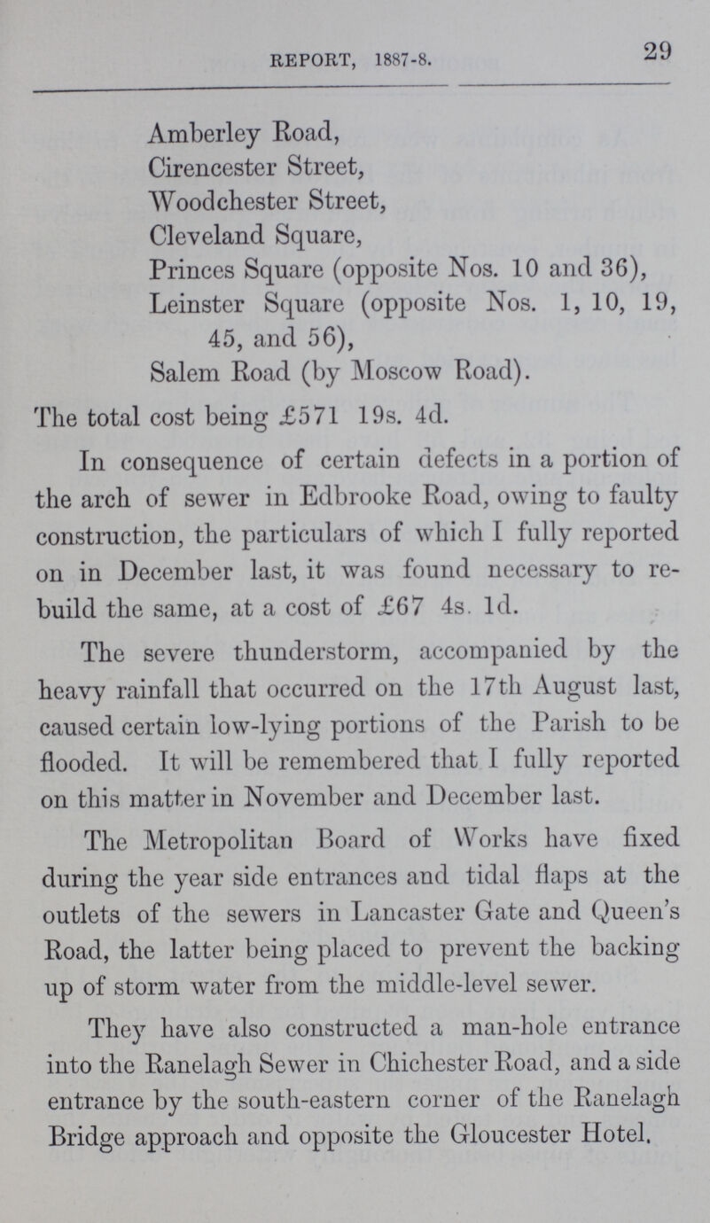 29 REPORT, 1887-8. Amberley Road, Cirencester Street, Wood Chester Street, Cleveland Square, Princes Square (opposite Nos. 10 and 36), Leinster Square (opposite Nos. 1, 10, 19, 45, and 56), Salem Road (by Moscow Road). The total cost being £571 19s. 4d. In consequence of certain defects in a portion of the arch of sewer in Edbrooke Road, owing to faulty construction, the particulars of which I fully reported on in December last, it was found necessary to re build the same, at a cost of £67 4s. ld. The severe thunderstorm, accompanied by the heavy rainfall that occurred on the 17th August last, caused certain low-lying portions of the Parish to be flooded. It will be remembered that I fully reported on this matter in November and December last. The Metropolitan Board of Works have fixed during the year side entrances and tidal flaps at the outlets of the sewers in Lancaster Gate and Queen's Road, the latter being placed to prevent the backing up of storm water from the middle-level sewer. They have also constructed a man-hole entrance into the Ranelagh Sewer in Chichester Road, and a side entrance by the south-eastern corner of the Ranelagh Bridge approach and opposite the Gloucester Hotel.