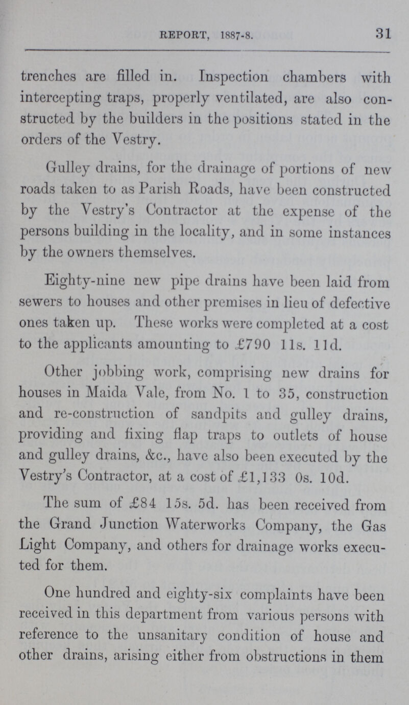 31 REPORT, 1887-8. trenches are filled in. Inspection chambers with intercepting traps, properly ventilated, are also con structed by the builders in the positions stated in the orders of the Vestry. Gulley drains, for the drainage of portions of new roads taken to as Parish Roads, have been constructed by the Vestry's Contractor at the expense of the persons building in the locality, and in some instances by the owners themselves. Eighty-nine new pipe drains have been laid from sewers to houses and other premises in lieu of defective ones taken up. These works were completed at a cost to the applicants amounting to £790 lls. lid. Other jobbing work, comprising new drains for houses in Maida Vale, from No. 1 to 35, construction and re-construction of sandpits and gulley drains, providing and fixing flap traps to outlets of house and gulley drains, &c., have also been executed by the Vestry's Contractor, at a cost of £1,133 0s. lOd. The sum of £84 15s. 5d. has been received from the Grand Junction Waterworks Company, the Gas Light Company, and others for drainage works execu ted for them. One hundred and eighty-six complaints have been received in this department from various persons with reference to the unsanitary condition of house and other drains, arising either from obstructions in them