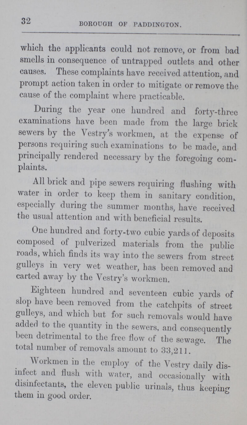 32 BOROUGH OF PADDINGTON. which the .applicants could not remove, or from bad smells in consequence of untrapped outlets and other causes. These complaints have received attention, and prompt action taken in order to mitigate or remove the cause of the complaint where practicable. During the year one hundred and forty-three examinations have been made from the large brick sewers by the Vestry's workmen, at the expense of persons requiring such examinations to be made, and principally rendered necessary by the foregoing com plaints. All brick and pipe sewers requiring flushing with water in order to keep them in sanitary condition, especially during the summer months, have received the usual attention and with beneficial results. One hundred and forty-two cubic yards of deposits composed of pulverized materials from the public roads, which finds its way into the sewers from street gulleys in very wet weather, has been removed and carted away by the Vestry's workmen. Eighteen hundred and seventeen cubic yards of slop have been removed from the catchpits of street gulleys, and which but for such removals would have added to the quantity in the sewers, and consequently been detrimental to the free flow of the sewag. The total number of removals amount to 33,211. Workmen in the employ of the Vestry daily dis infect and flush with water, and occasionally with disinfectants, the eleven public urinals, thus keeping them in good order.