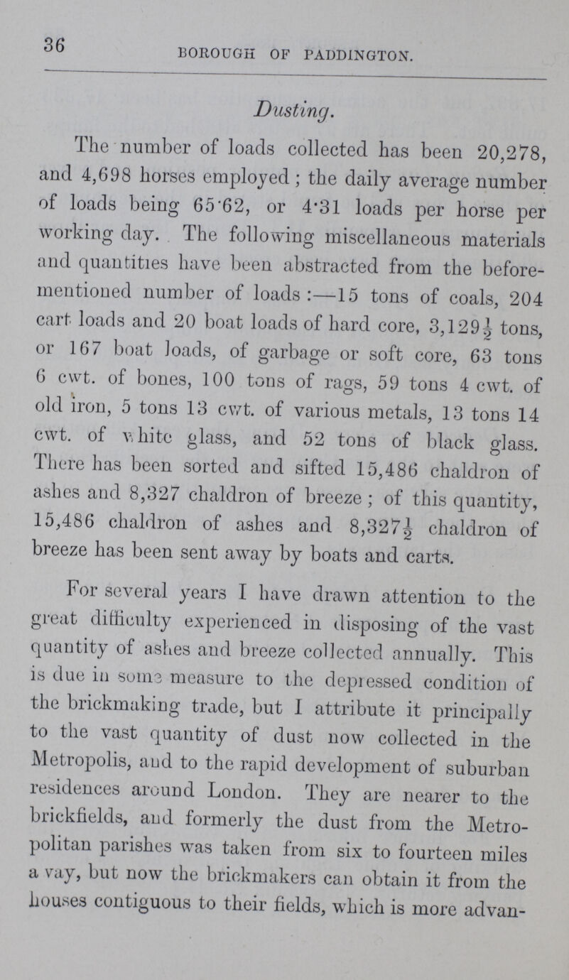 36 BOROUGH OF PADDINGTON. Dusting. The number of loads collected has been 20,278, and 4,698 horses employed; the daily average number of loads being 65.62, or 4.31 loads per horse per working day. The following miscellaneous materials and quantities have been abstracted from the before mentioned number of loads:—15 tons of coals, 204 cart loads and 20 boat loads of hard core, 3,129½ tons, or 167 boat loads, of garbage or soft core, 63 tons 6 cwt. of bones, 100 tons of rags, 59 tons 4 cwt. of old iron, 5 tons 13 cwt. of various metals, 13 tons 14 cwt. of v, hite glass, and 52 tons of black glass. There has been sorted and sifted 15,486 chaldron of ashes and 8,327 chaldron of breeze; of this quantity, 15,486 chaldron of ashes and 8,327½ chaldron of breeze has been sent away by boats and carts. For several years I have drawn attention to the great difficulty experienced in disposing of the vast quantity of ashes and breeze collected annually. This is due in sums measure to the depiessed condition of the brickmaking trade, but 1 attribute it principally to the vast quantity of dust now collected in the Metropolis, and to the rapid development of suburban residences around London. They are nearer to the brickfields, and formerly the dust from the Metro politan parishes was taken from six to fourteen miles a vay, but now the briekmakers can obtain it from the houses contiguous to their fields, which is more ad van-