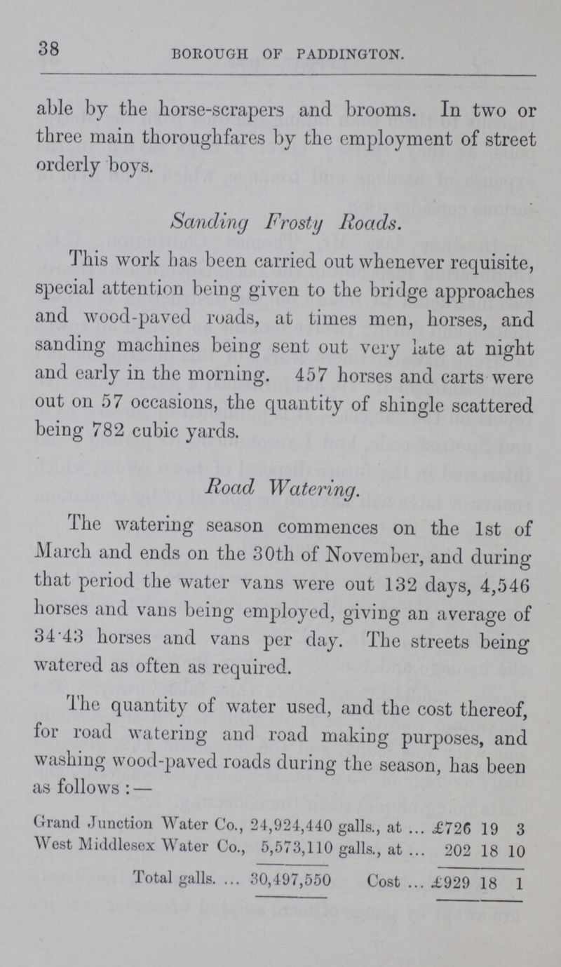38 BOROUGH OF PADDINGTON. able by the horse-scrapers and brooms. In two or three main thoroughfares by the employment of street orderly boys. Sanding Frosty Roads. This work has been carried out whenever requisite, special attention being given to the bridge approaches and wood-paved roads, at times men, horses, and sanding machines being sent out very lute at night and early in the morning. 457 horses and carts were out 011 57 occasions, the quantity of shingle scattered being 782 cubic yards. Road Watering. The watering season commences on the 1st of March and ends on the 30th of November, and during that period the water vans were out 132 days, 4,546 horses and vans being employed, giving an average of 34'43 horses and vans per day. The streets being watered as often as required. The quantity of water used, and the cost thereof, for road watering and road making purposes, and washing wood-paved roads during the season, has been as follows:— Grand Junction Water Co., 24,924,440 galls., at £726 19 3 West Middlesex Water Co., 5,573,110 galls., at 202 18 10 Total galls. 30,497,550 Cost £929 18 1